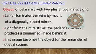 OPTICAL SYSTEM AND OTHER PARTS :
Object: Circular mire with two plus & two minus signs.
oLamp illuminates the mire by means
of a diagonally placed mirror.
oLight from the mire strikes the patient’s cornea &
produces a diminished image behind it.
oThis image becomes the object for the remainder of
optical system.
 