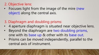 2. Objective lens:
• Focuses light from the image of the mire (new
object) along the central axis.
3. Diaphragm and doubling prisms:
• 4 aperture diaphragm is situated near objective lens.
• Beyond the diaphragm are two doubling prisms,
one with its base up & other with its base out.
• Prisms can be moved independently, parallel to the
central axis of instrument.
 