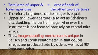 • Total area of upper & = Area of each of
lower apertures the other two apertures
• Therefore, brightness of the images is equal.
• Upper and lower apertures also act as Scheiner’s
disc doubling the central image, whenever the
instrument is not focused precisely on central mire
image.
• Thus, image-doubling mechanism is unique in
Bausch and Lomb keratometer, in that double
images are produced side by side as well as at 900
from each other.
 