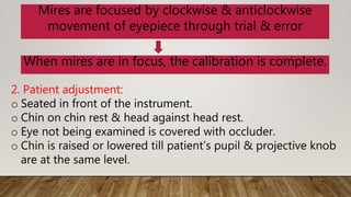 Mires are focused by clockwise & anticlockwise
movement of eyepiece through trial & error
When mires are in focus, the calibration is complete.
2. Patient adjustment:
o Seated in front of the instrument.
o Chin on chin rest & head against head rest.
o Eye not being examined is covered with occluder.
o Chin is raised or lowered till patient’s pupil & projective knob
are at the same level.
 