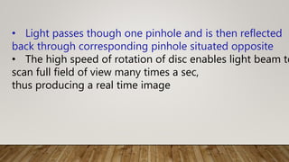 • Light passes though one pinhole and is then reflected
back through corresponding pinhole situated opposite
• The high speed of rotation of disc enables light beam to
scan full field of view many times a sec,
thus producing a real time image
 