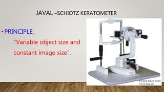•PRINCIPLE:
“Variable object size and
constant image size”.
JAVAL –SCHIOTZ KERATOMETER
 