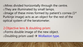oMires divided horizontally through the centre.
oThey are illuminated by small lamps.
oImage of these mires formed by patient’s cornea (1st
Purkinje image) acts as an object for the rest of the
optical system of the keratometer.
2.Objective lens & doubling prism:
oForms double image of the new object.
oDoubling prism used  Wollaston type.
 