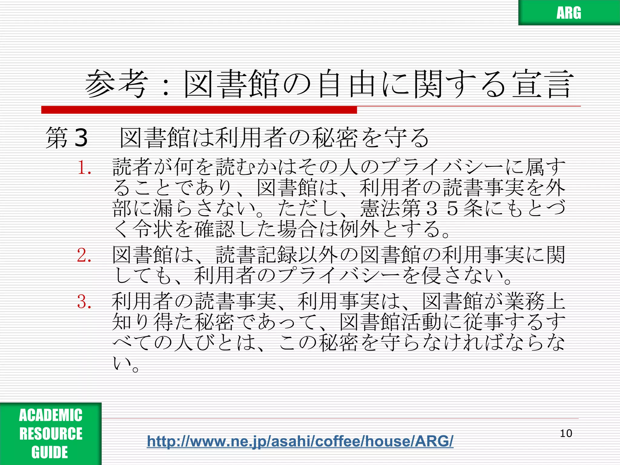 参考：図書館の自由に関する宣言 第 3 　図書館は利用者の秘密を守る 読者が何を読むかはその人のプライバシーに属することであり、図書館は、利用者の読書事実を外部に漏らさない。ただし、憲法第３５条にもとづく令状を確認した場合は例外とする。 図書館は、読書記録以外の図書館の利用事実に関しても、利用者のプライバシーを侵さない。 利用者の読書事実、利用事実は、図書館が業務上知り得た秘密であって、図書館活動に従事するすべての人びとは、この秘密を守らなければならない。 http://www.ne.jp/asahi/coffee/house/ARG/ ARG ACADEMIC RESOURCE GUIDE  