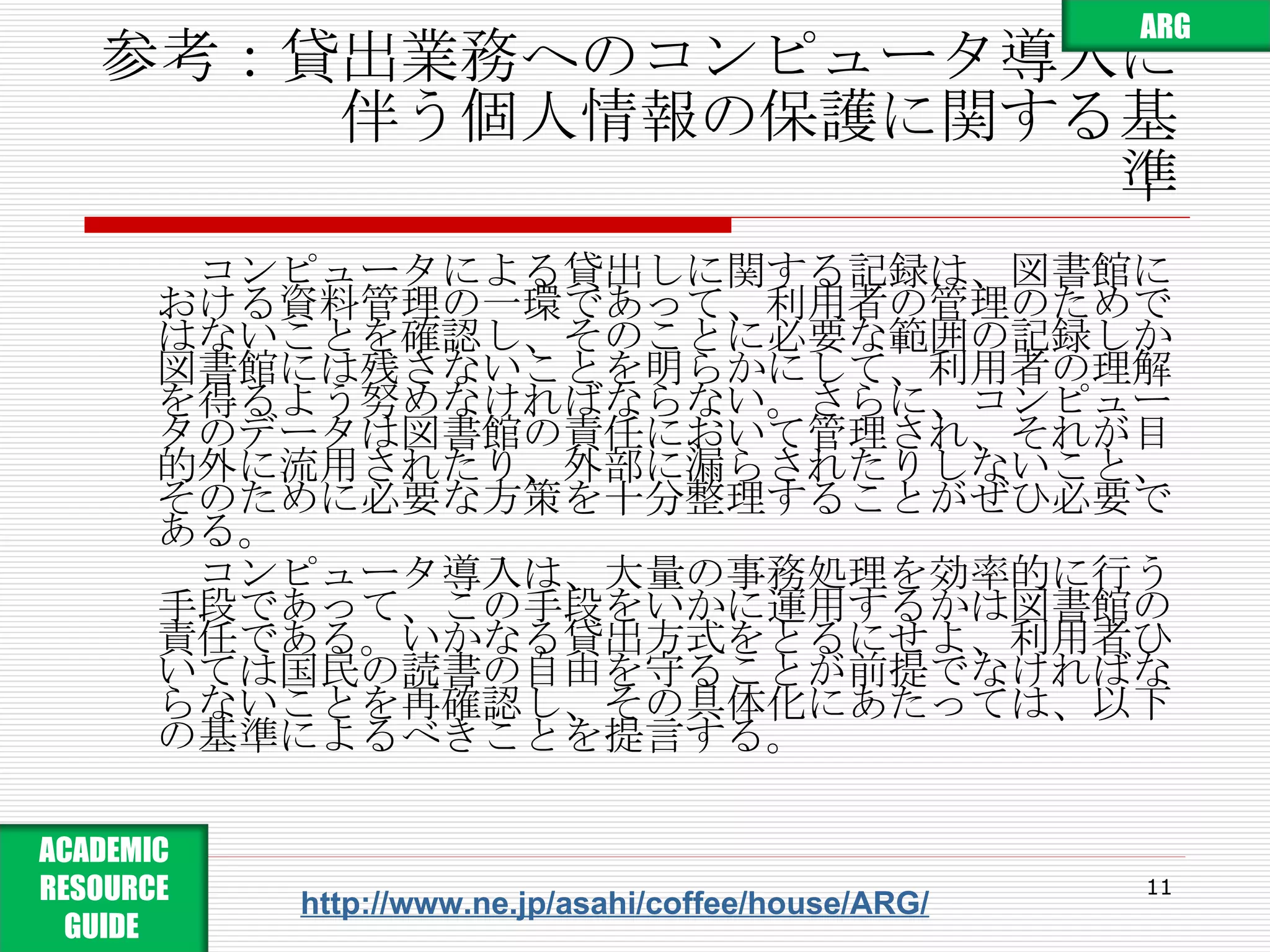 参考：貸出業務へのコンピュータ導入に 　　　　伴う個人情報の保護に関する基準 　コンピュータによる貸出しに関する記録は、図書館における資料管理の一環であって、利用者の管理のためではないことを確認し、そのことに必要な範囲の記録しか図書館には残さないことを明らかにして、利用者の理解を得るよう努めなければならない。さらに、コンピュータのデータは図書館の責任において管理され、それが目的外に流用されたり、外部に漏らされたりしないこと、そのために必要な方策を十分整理することがぜひ必要である。 　 　コンピュータ導入は、大量の事務処理を効率的に行う手段であって、この手段をいかに運用するかは図書館の責任である。いかなる貸出方式をとるにせよ、利用者ひいては国民の読書の自由を守ることが前提でなければならないことを再確認し、その具体化にあたっては、以下の基準によるべきことを提言する。 http://www.ne.jp/asahi/coffee/house/ARG/ ARG ACADEMIC RESOURCE GUIDE  