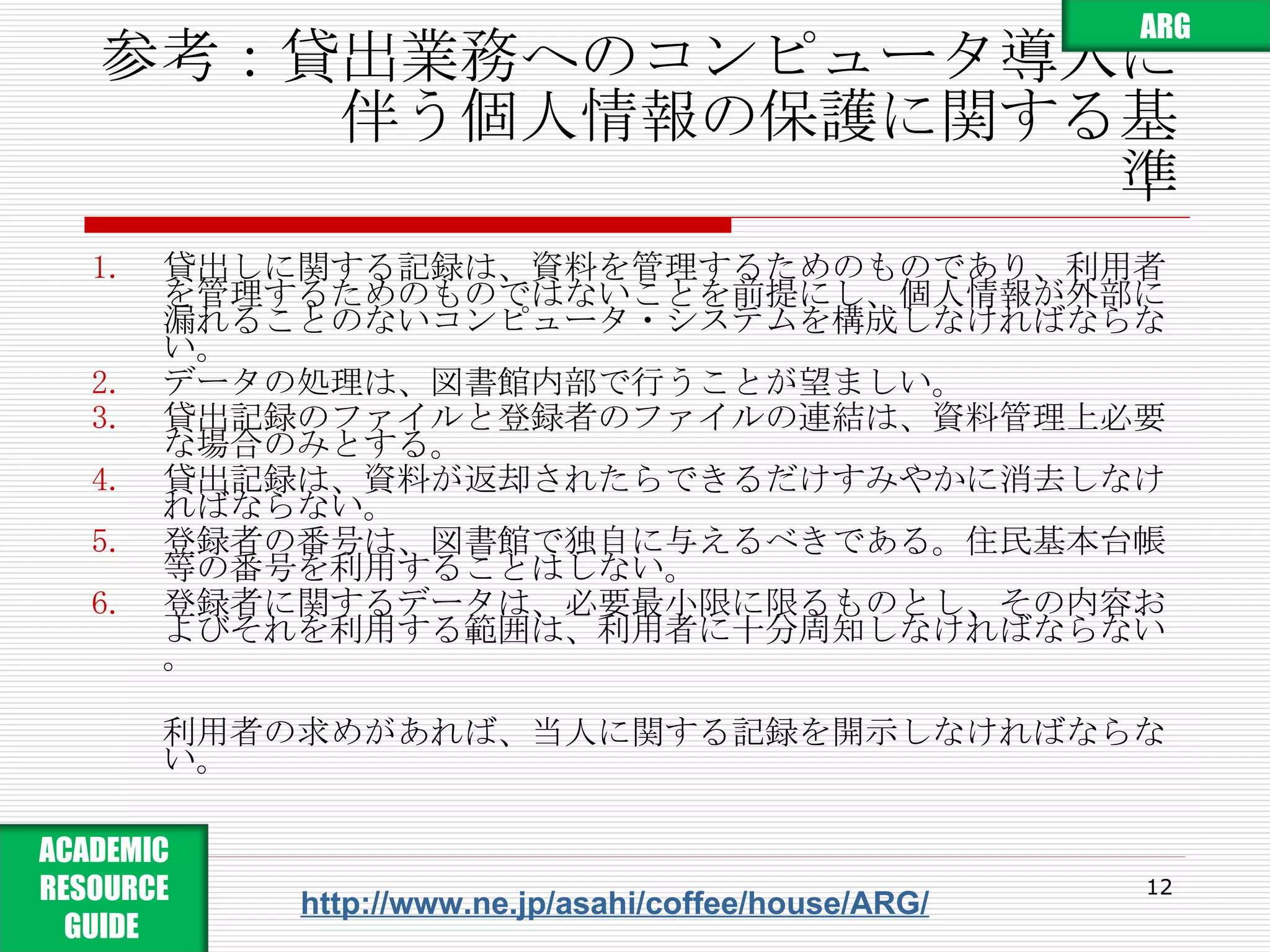 参考：貸出業務へのコンピュータ導入に 　　　　伴う個人情報の保護に関する基準 貸出しに関する記録は、資料を管理するためのものであり、利用者を管理するためのものではないことを前提にし、個人情報が外部に漏れることのないコンピュータ・システムを構成しなければならない。 データの処理は、図書館内部で行うことが望ましい。 貸出記録のファイルと登録者のファイルの連結は、資料管理上必要な場合のみとする。 貸出記録は、資料が返却されたらできるだけすみやかに消去しなければならない。 登録者の番号は、図書館で独自に与えるべきである。住民基本台帳等の番号を利用することはしない。 登録者に関するデータは、必要最小限に限るものとし、その内容およびそれを利用する範囲は、利用者に十分周知しなければならない。 利用者の求めがあれば、当人に関する記録を開示しなければならない。 http://www.ne.jp/asahi/coffee/house/ARG/ ARG ACADEMIC RESOURCE GUIDE  