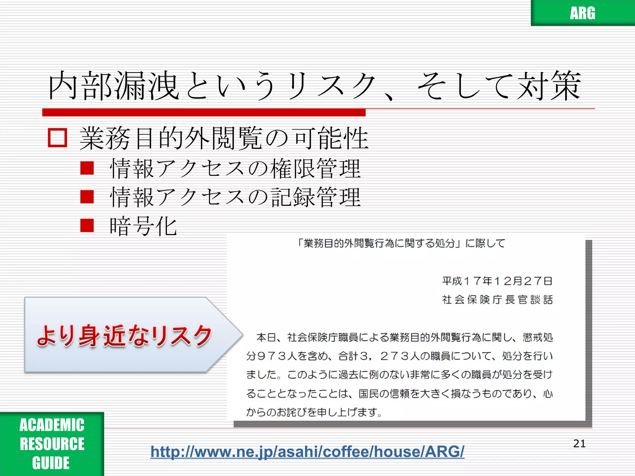 内部漏洩というリスク、そして対策 業務目的外閲覧の可能性 情報アクセスの権限管理 情報アクセスの記録管理 暗号化 http://www.ne.jp/asahi/coffee/house/ARG/ ARG ACADEMIC RESOURCE GUIDE  