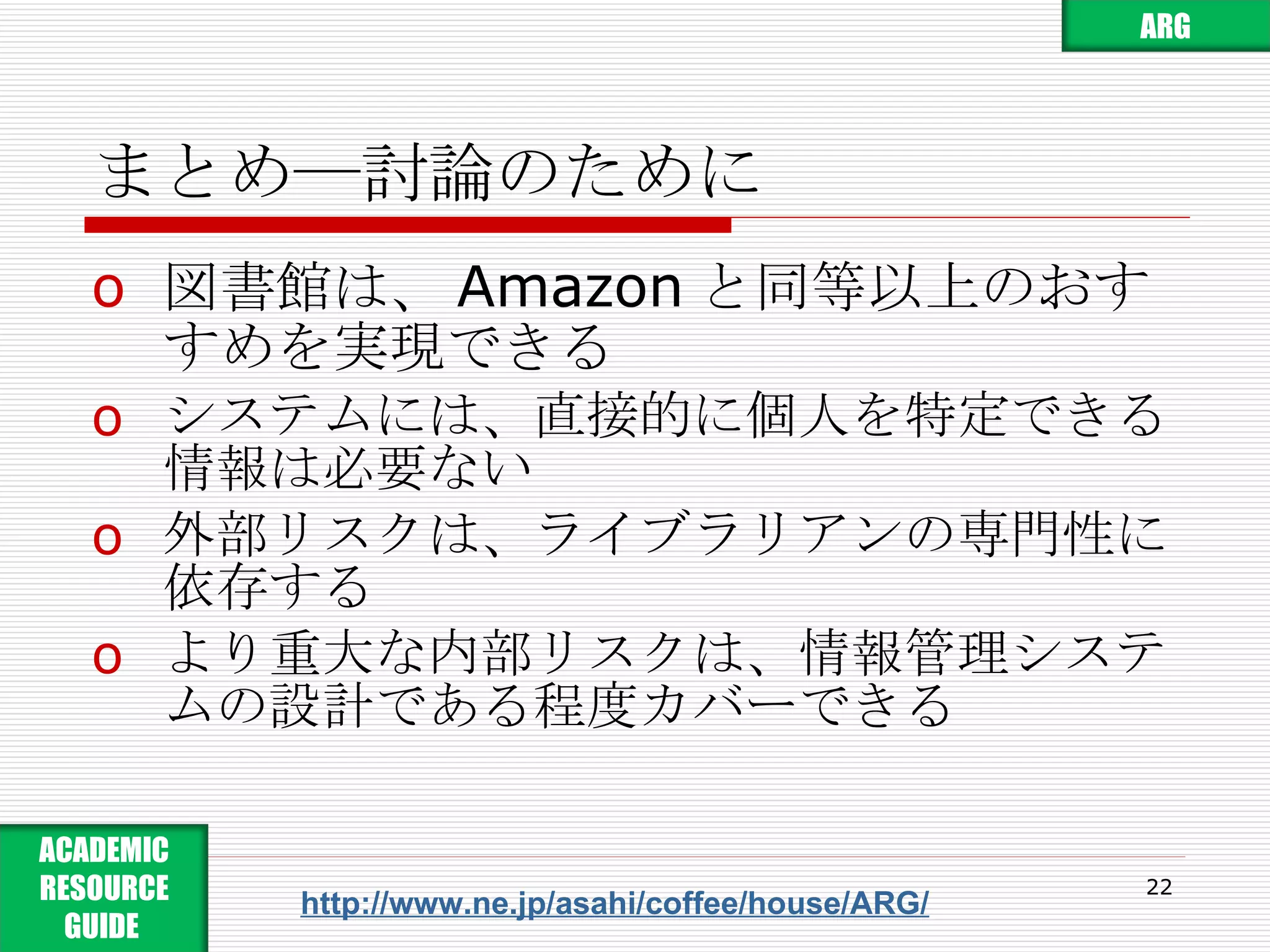 まとめ―討論のために 図書館は、 Amazon と同等以上のおすすめを実現できる システムには、直接的に個人を特定できる情報は必要ない 外部リスクは、ライブラリアンの専門性に依存する より重大な内部リスクは、情報管理システムの設計である程度カバーできる http://www.ne.jp/asahi/coffee/house/ARG/ ARG ACADEMIC RESOURCE GUIDE  