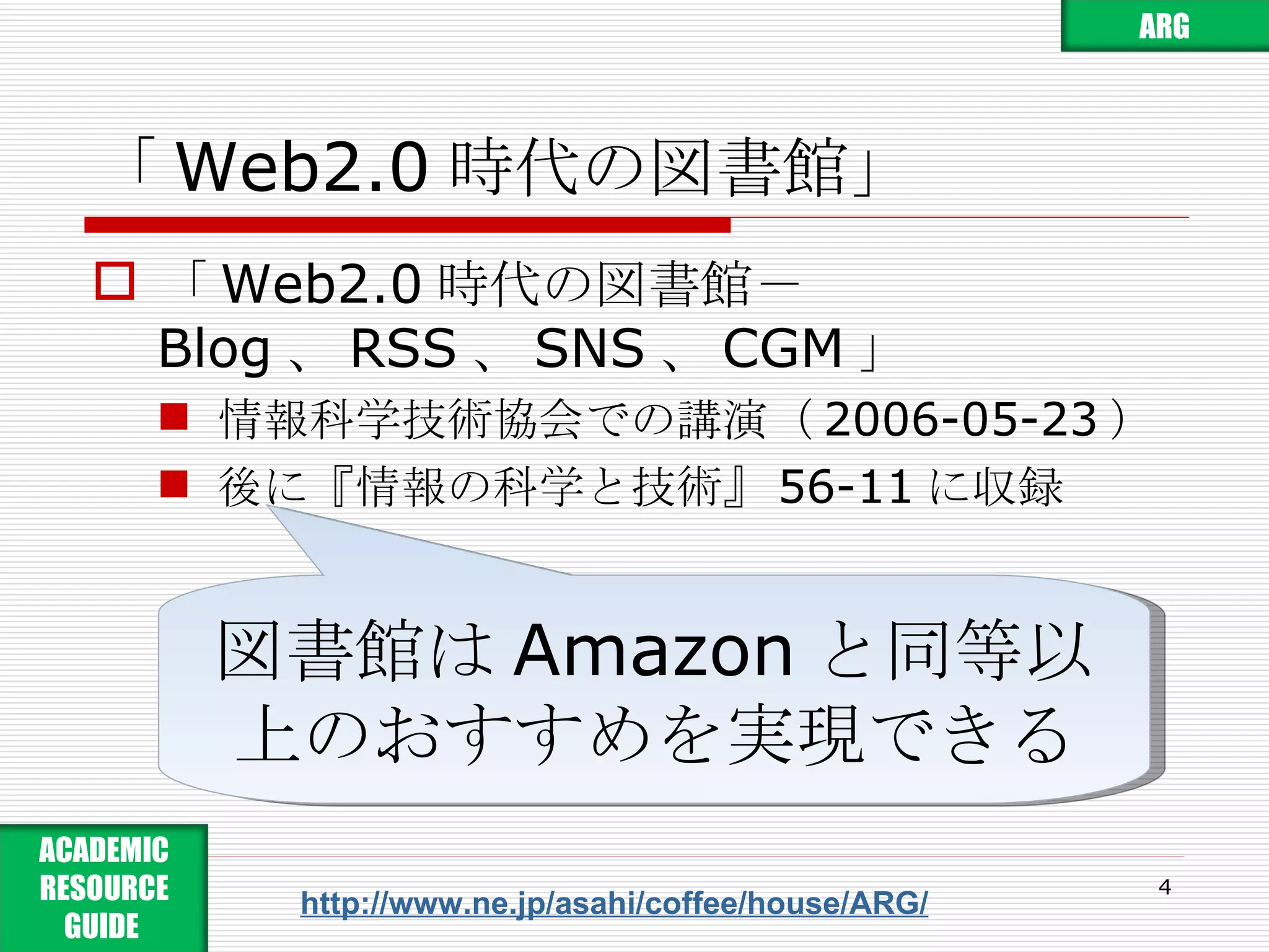 「 Web2.0 時代の図書館」 「 Web2.0 時代の図書館－ Blog 、 RSS 、 SNS 、 CGM 」 情報科学技術協会での講演（ 2006-05-23 ） 後に『情報の科学と技術』 56-11 に収録 http://www.ne.jp/asahi/coffee/house/ARG/ 図書館は Amazon と同等以上のおすすめを実現できる ARG ACADEMIC RESOURCE GUIDE  