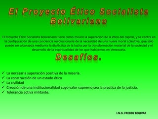 I.N.G. FREDDY BOLIVAR
El Proyecto Ético Socialista Bolivariano tiene como misión la superación de la ética del capital, y se centra en
la configuración de una conciencia revolucionaria de la necesidad de una nueva moral colectiva, que sólo
puede ser alcanzada mediante la dialéctica de la lucha por la transformación material de la sociedad y el
desarrollo de la espiritualidad de los que habitamos en Venezuela.
 La necesaria superación positiva de la miseria.
 La construcción de un estado ético
 La civilidad
 Creación de una institucionalidad cuyo valor supremo sea la practica de la justicia.
 Tolerancia activa militante.
 