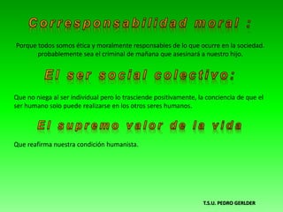 Porque todos somos ética y moralmente responsables de lo que ocurre en la sociedad.
probablemente sea el criminal de mañana que asesinará a nuestro hijo.
Que no niega al ser individual pero lo trasciende positivamente, la conciencia de que el
ser humano solo puede realizarse en los otros seres humanos.
Que reafirma nuestra condición humanista.
T.S.U. PEDRO GERLDER
 