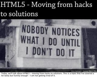 HTML5 - Moving from hacks
to solutions




                                                                          Chris Heilmann - Confoo, March 2011
Today, we'll talk about HTML5 - moving from hacks to solutions. This is a topic that I've covered a
lot lately but funnily enough - I am not getting tired of it.
 
