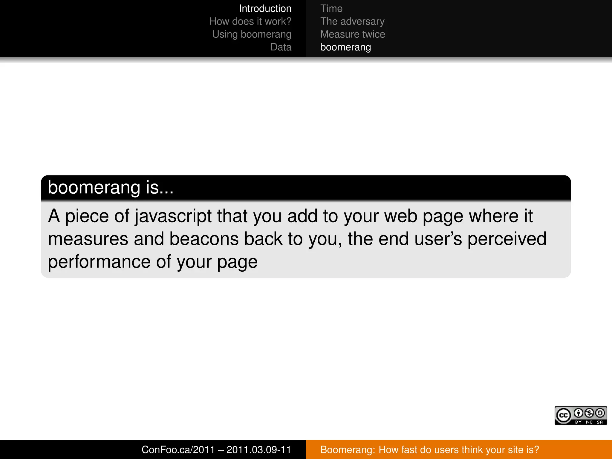 Introduction   Time
                        How does it work?   The adversary
                        Using boomerang     Measure twice
                                     Data   boomerang




boomerang is...
A piece of javascript that you add to your web page where it
measures and beacons back to you, the end user’s perceived
performance of your page




           ConFoo.ca/2011 – 2011.03.09-11   Boomerang: How fast do users think your site is?
 