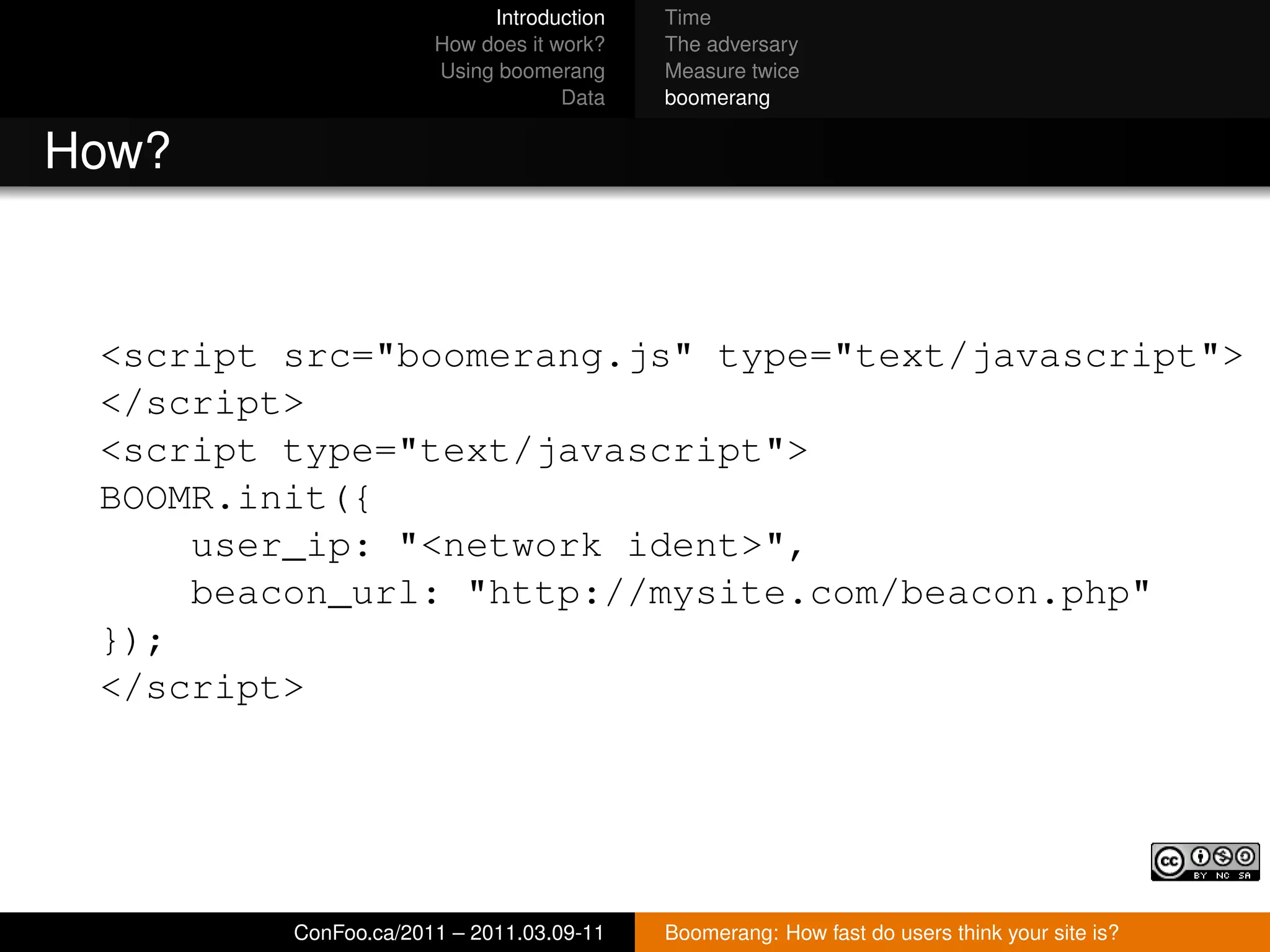 Introduction   Time
                      How does it work?   The adversary
                      Using boomerang     Measure twice
                                   Data   boomerang


How?


 <script src="boomerang.js" type="text/javascript">
 </script>
 <script type="text/javascript">
 BOOMR.init({
     user_ip: "<network ident>",
     beacon_url: "http://mysite.com/beacon.php"
 });
 </script>




         ConFoo.ca/2011 – 2011.03.09-11   Boomerang: How fast do users think your site is?
 