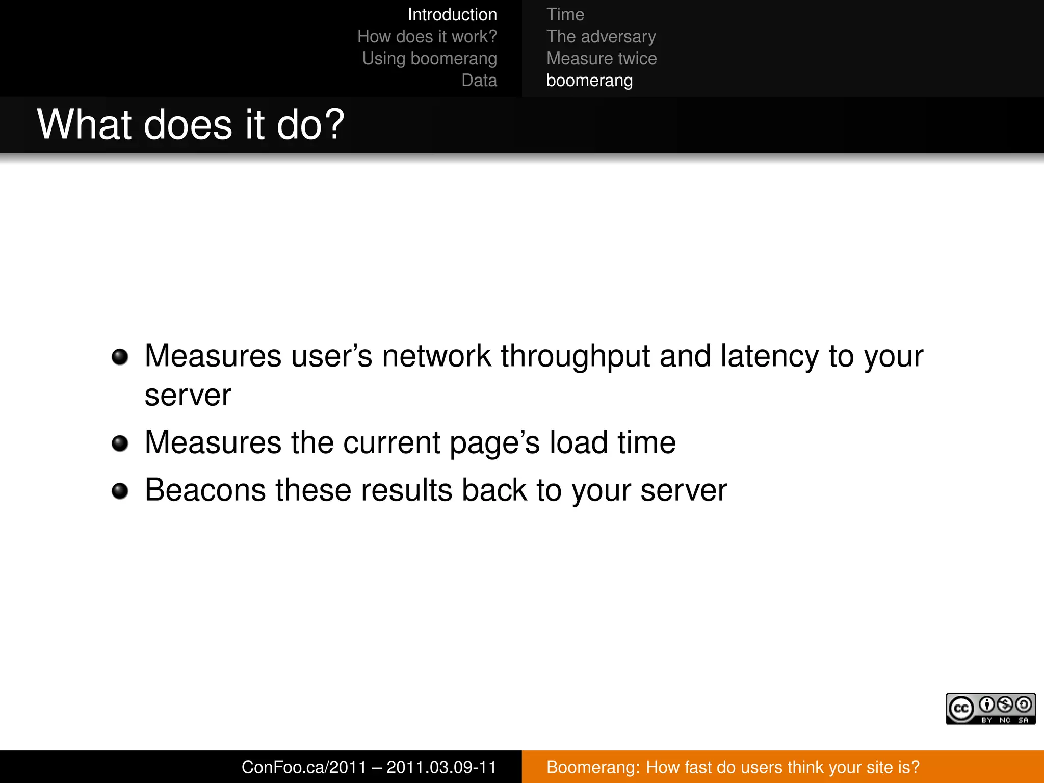 Introduction   Time
                        How does it work?   The adversary
                        Using boomerang     Measure twice
                                     Data   boomerang


What does it do?




     Measures user’s network throughput and latency to your
     server
     Measures the current page’s load time
     Beacons these results back to your server




           ConFoo.ca/2011 – 2011.03.09-11   Boomerang: How fast do users think your site is?
 