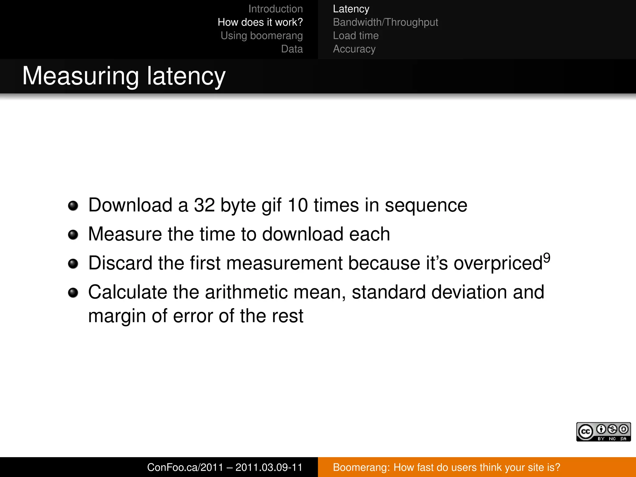 Introduction   Latency
                        How does it work?   Bandwidth/Throughput
                        Using boomerang     Load time
                                     Data   Accuracy


Measuring latency




     Download a 32 byte gif 10 times in sequence
     Measure the time to download each
     Discard the ﬁrst measurement because it’s overpriced9
     Calculate the arithmetic mean, standard deviation and
     margin of error of the rest




           ConFoo.ca/2011 – 2011.03.09-11   Boomerang: How fast do users think your site is?
 