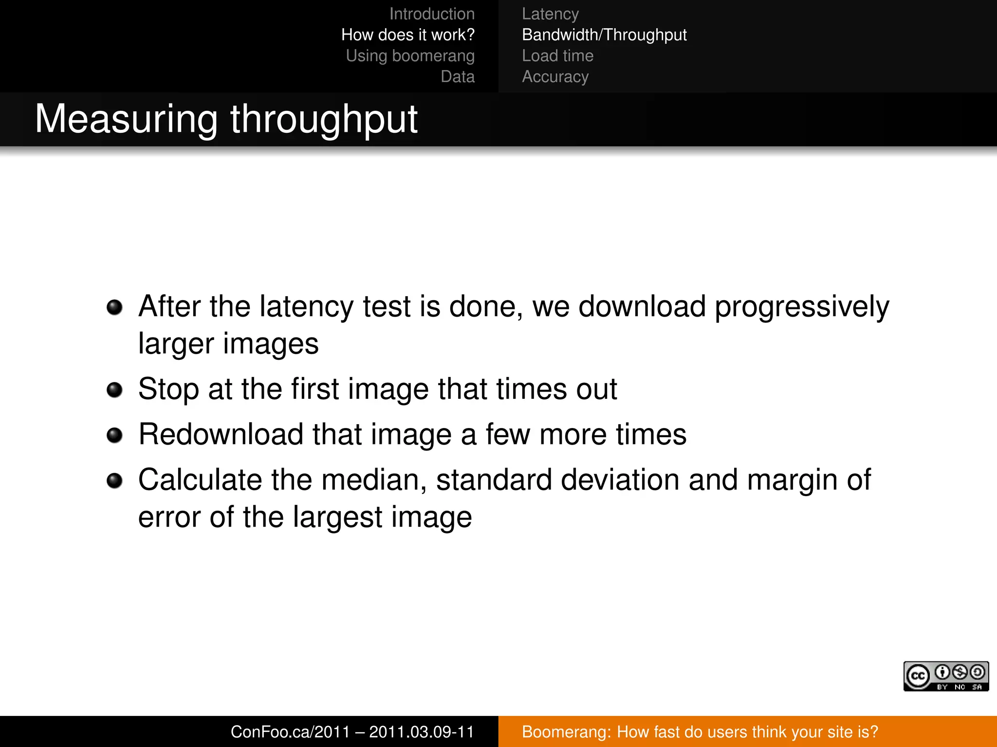 Introduction   Latency
                         How does it work?   Bandwidth/Throughput
                         Using boomerang     Load time
                                      Data   Accuracy


Measuring throughput



     After the latency test is done, we download progressively
     larger images
     Stop at the ﬁrst image that times out
     Redownload that image a few more times
     Calculate the median, standard deviation and margin of
     error of the largest image




            ConFoo.ca/2011 – 2011.03.09-11   Boomerang: How fast do users think your site is?
 