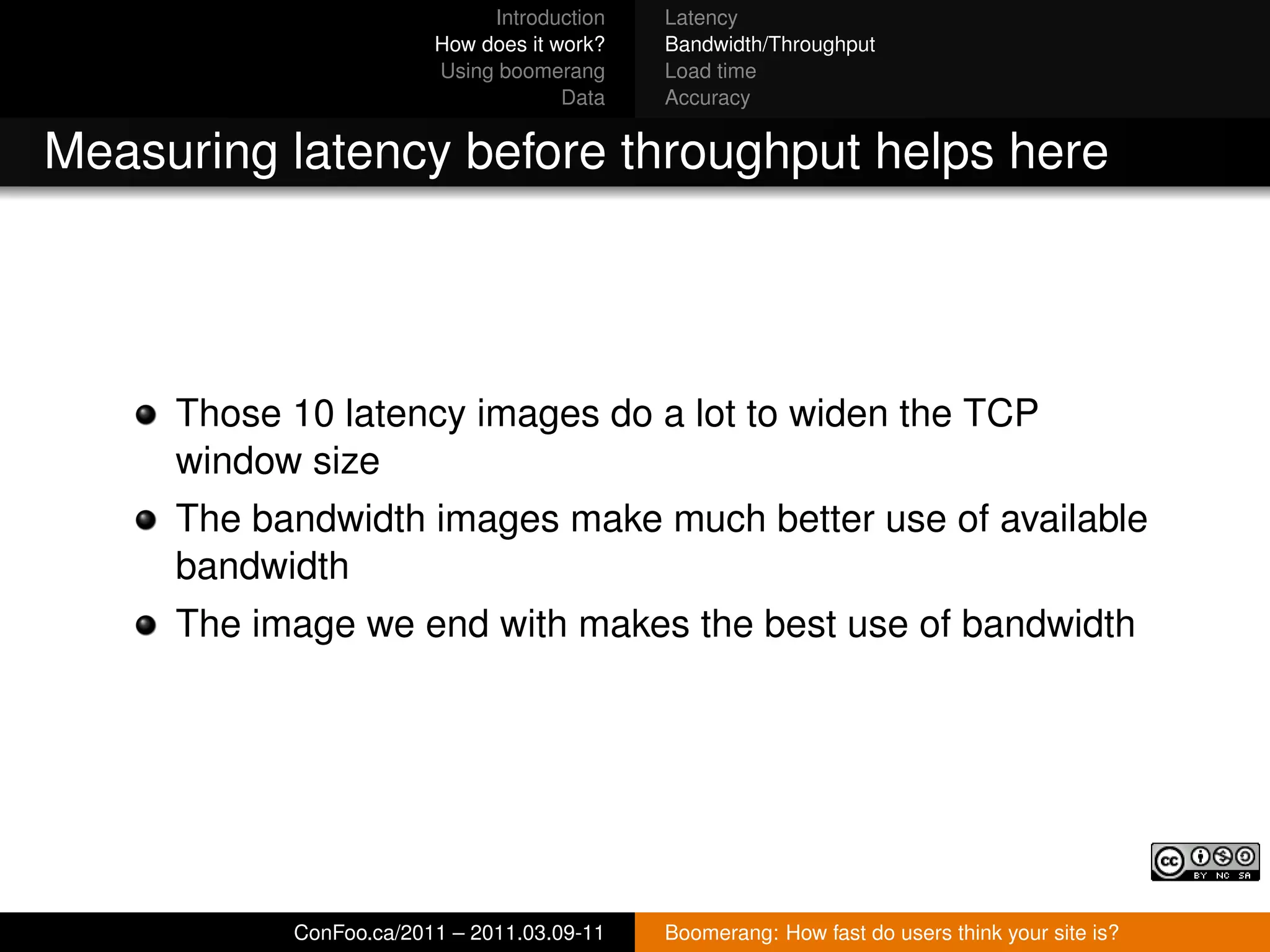 Introduction   Latency
                        How does it work?   Bandwidth/Throughput
                        Using boomerang     Load time
                                     Data   Accuracy


Measuring latency before throughput helps here




     Those 10 latency images do a lot to widen the TCP
     window size
     The bandwidth images make much better use of available
     bandwidth
     The image we end with makes the best use of bandwidth




           ConFoo.ca/2011 – 2011.03.09-11   Boomerang: How fast do users think your site is?
 