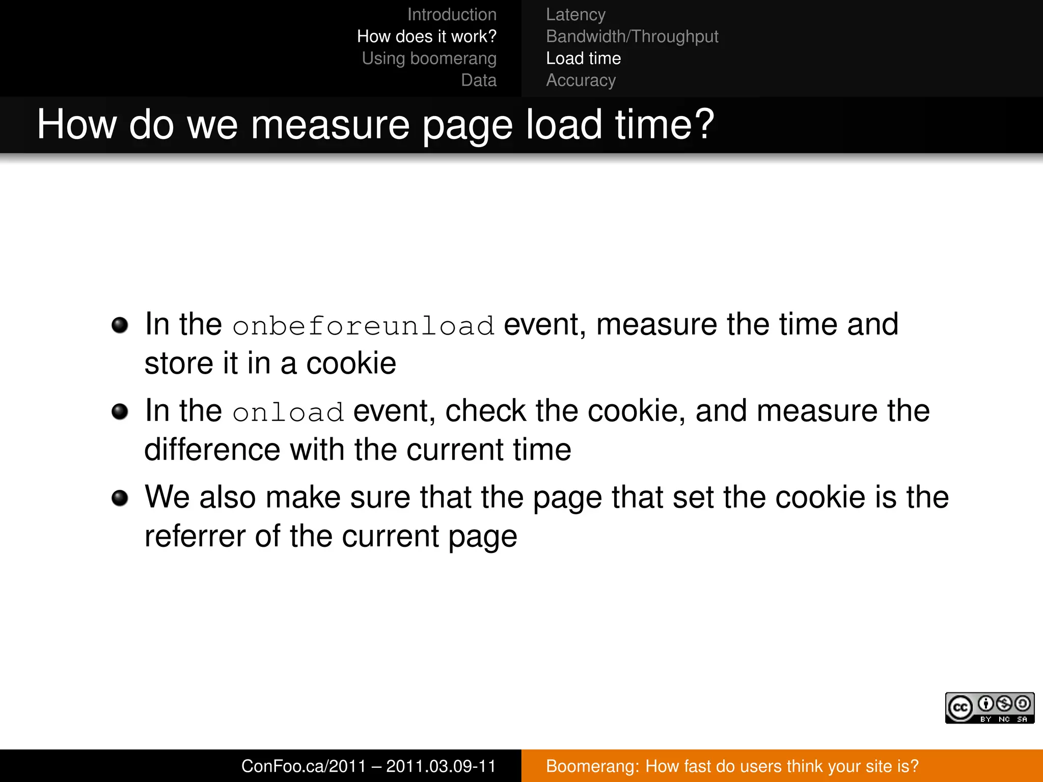 Introduction   Latency
                        How does it work?   Bandwidth/Throughput
                        Using boomerang     Load time
                                     Data   Accuracy


How do we measure page load time?



     In the onbeforeunload event, measure the time and
     store it in a cookie
     In the onload event, check the cookie, and measure the
     difference with the current time
     We also make sure that the page that set the cookie is the
     referrer of the current page




           ConFoo.ca/2011 – 2011.03.09-11   Boomerang: How fast do users think your site is?
 