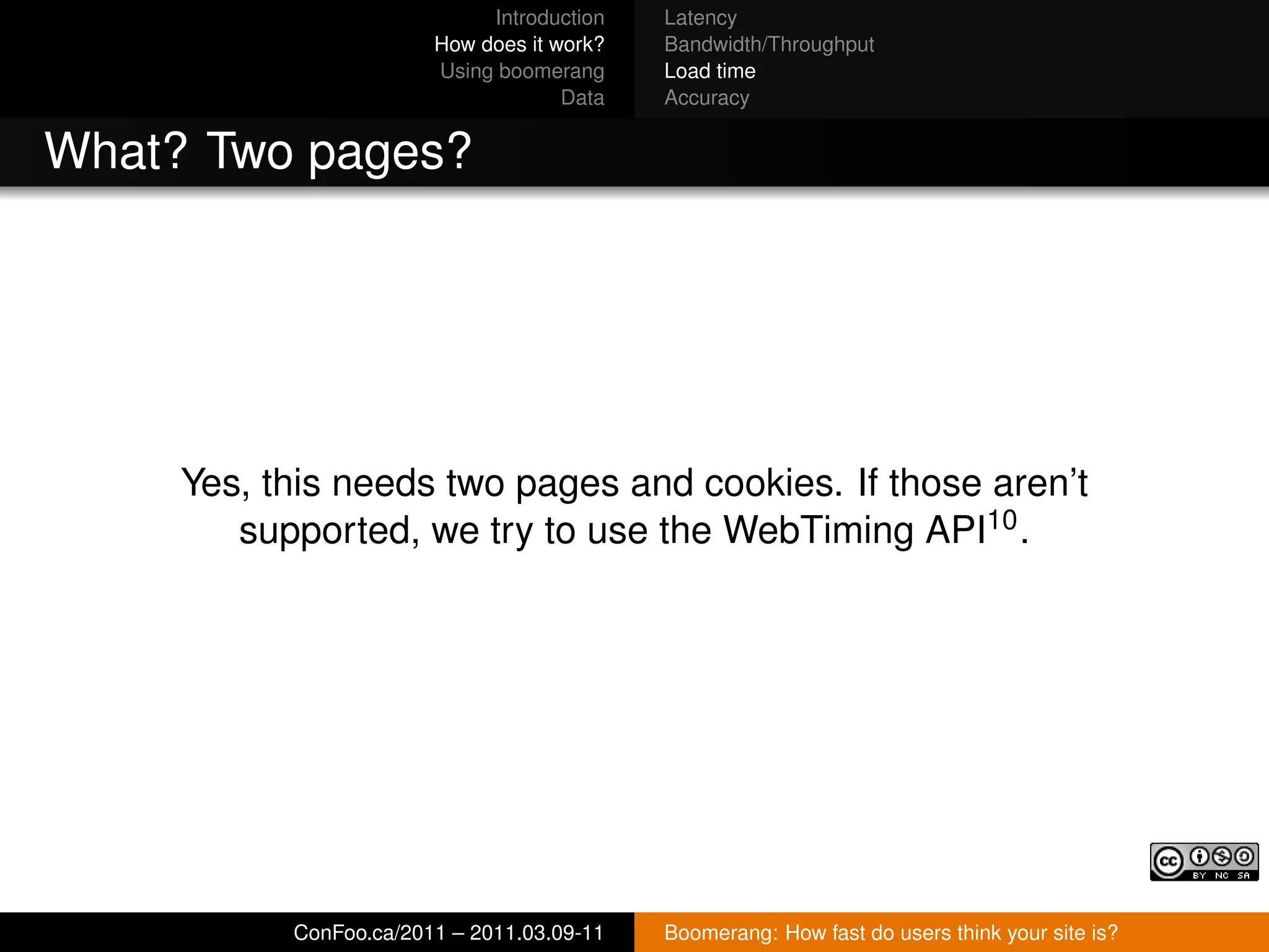 Introduction   Latency
                        How does it work?   Bandwidth/Throughput
                        Using boomerang     Load time
                                     Data   Accuracy


What? Two pages?




     Yes, this needs two pages and cookies. If those aren’t
        supported, we try to use the WebTiming API10 .




           ConFoo.ca/2011 – 2011.03.09-11   Boomerang: How fast do users think your site is?
 
