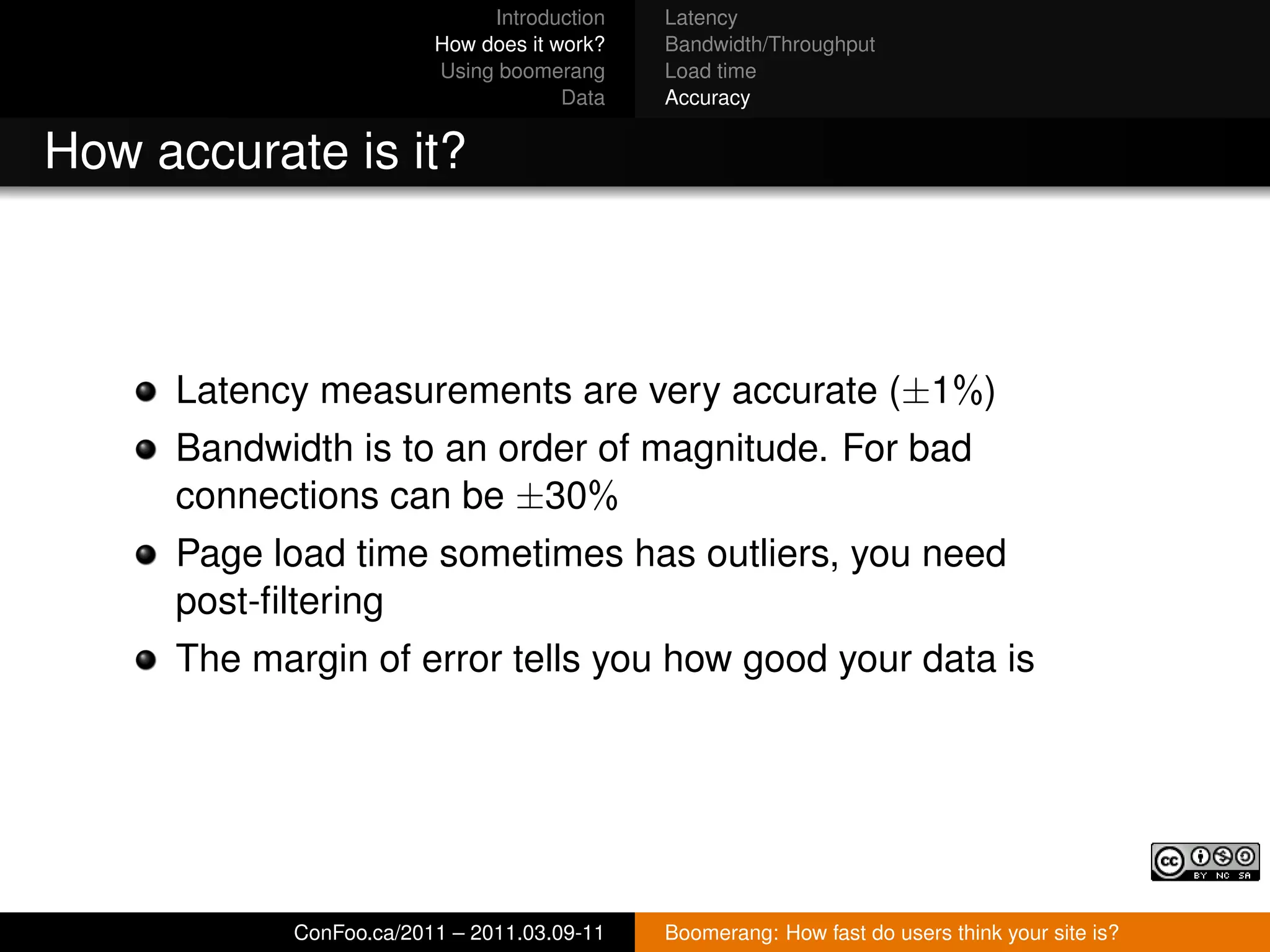 Introduction   Latency
                         How does it work?   Bandwidth/Throughput
                         Using boomerang     Load time
                                      Data   Accuracy


How accurate is it?



     Latency measurements are very accurate (±1%)
     Bandwidth is to an order of magnitude. For bad
     connections can be ±30%
     Page load time sometimes has outliers, you need
     post-ﬁltering
     The margin of error tells you how good your data is




            ConFoo.ca/2011 – 2011.03.09-11   Boomerang: How fast do users think your site is?
 
