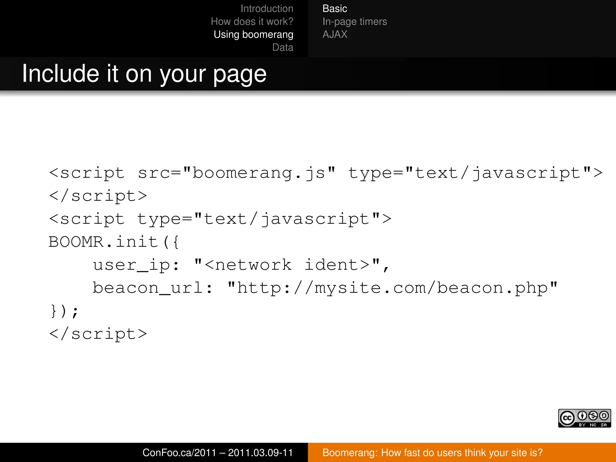 Introduction   Basic
                        How does it work?   In-page timers
                        Using boomerang     AJAX
                                     Data


Include it on your page


  <script src="boomerang.js" type="text/javascript">
  </script>
  <script type="text/javascript">
  BOOMR.init({
      user_ip: "<network ident>",
      beacon_url: "http://mysite.com/beacon.php"
  });
  </script>




           ConFoo.ca/2011 – 2011.03.09-11   Boomerang: How fast do users think your site is?
 