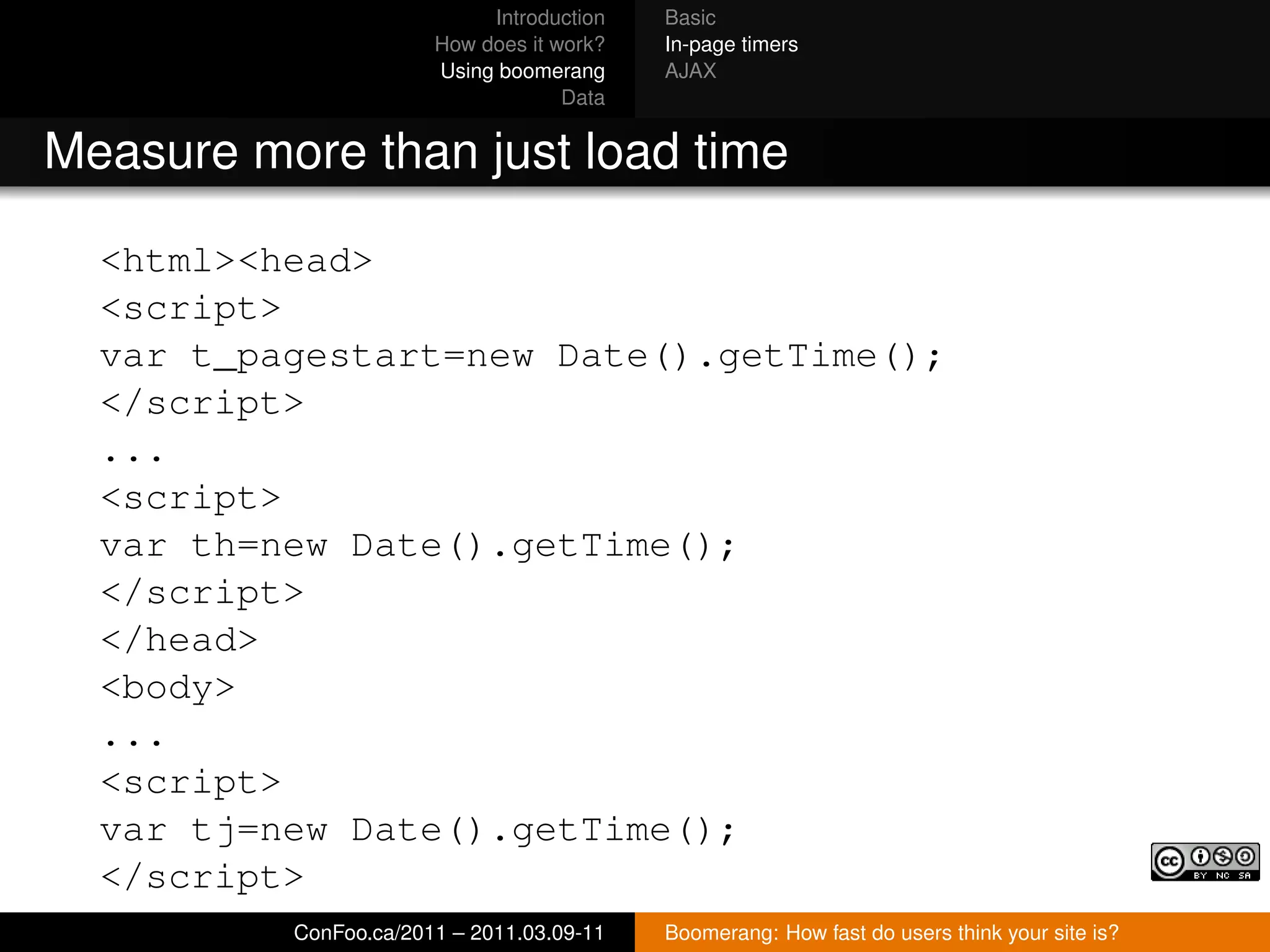 Introduction   Basic
                              How does it work?   In-page timers
                              Using boomerang     AJAX
                                           Data


Measure more than just load time

  <html><head>
  <script>
  var t_pagestart=new Date().getTime();
  </script>
  ...
  <script>
  var th=new Date().getTime();
  </script>
  </head>
  <body>
  ...
  <script>
  var tj=new Date().getTime();
  </script>
  ...      ConFoo.ca/2011 – 2011.03.09-11 Boomerang: How fast do users think your site is?
 
