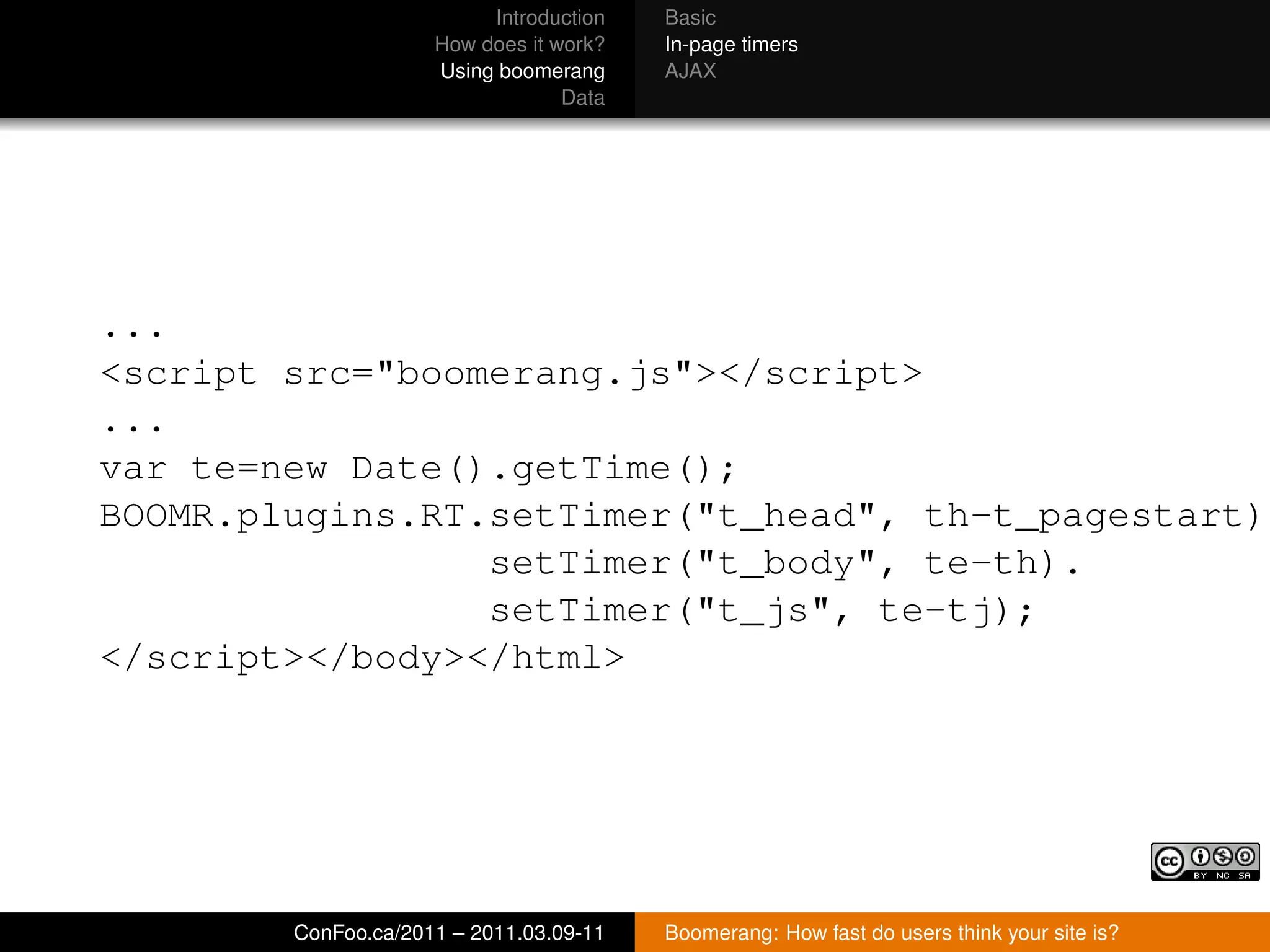 Introduction   Basic
                     How does it work?   In-page timers
                     Using boomerang     AJAX
                                  Data




...
<script src="boomerang.js"></script>
...
var te=new Date().getTime();
BOOMR.plugins.RT.setTimer("t_head", th-t_pagestart).
                 setTimer("t_body", te-th).
                 setTimer("t_js", te-tj);
</script></body></html>




        ConFoo.ca/2011 – 2011.03.09-11   Boomerang: How fast do users think your site is?
 
