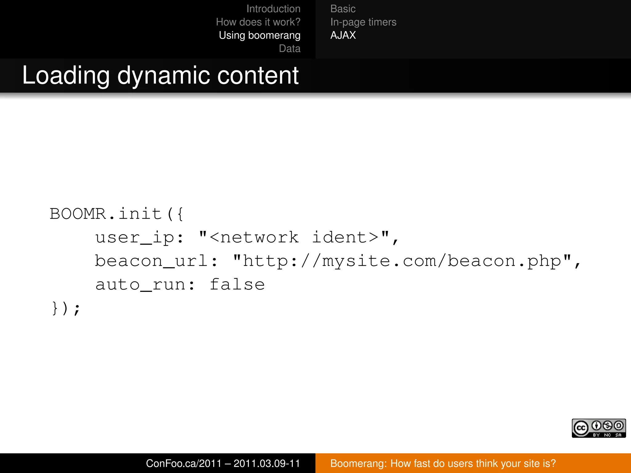 Introduction   Basic
                       How does it work?   In-page timers
                       Using boomerang     AJAX
                                    Data


Loading dynamic content




  BOOMR.init({
      user_ip: "<network ident>",
      beacon_url: "http://mysite.com/beacon.php",
      auto_run: false
  });




          ConFoo.ca/2011 – 2011.03.09-11   Boomerang: How fast do users think your site is?
 