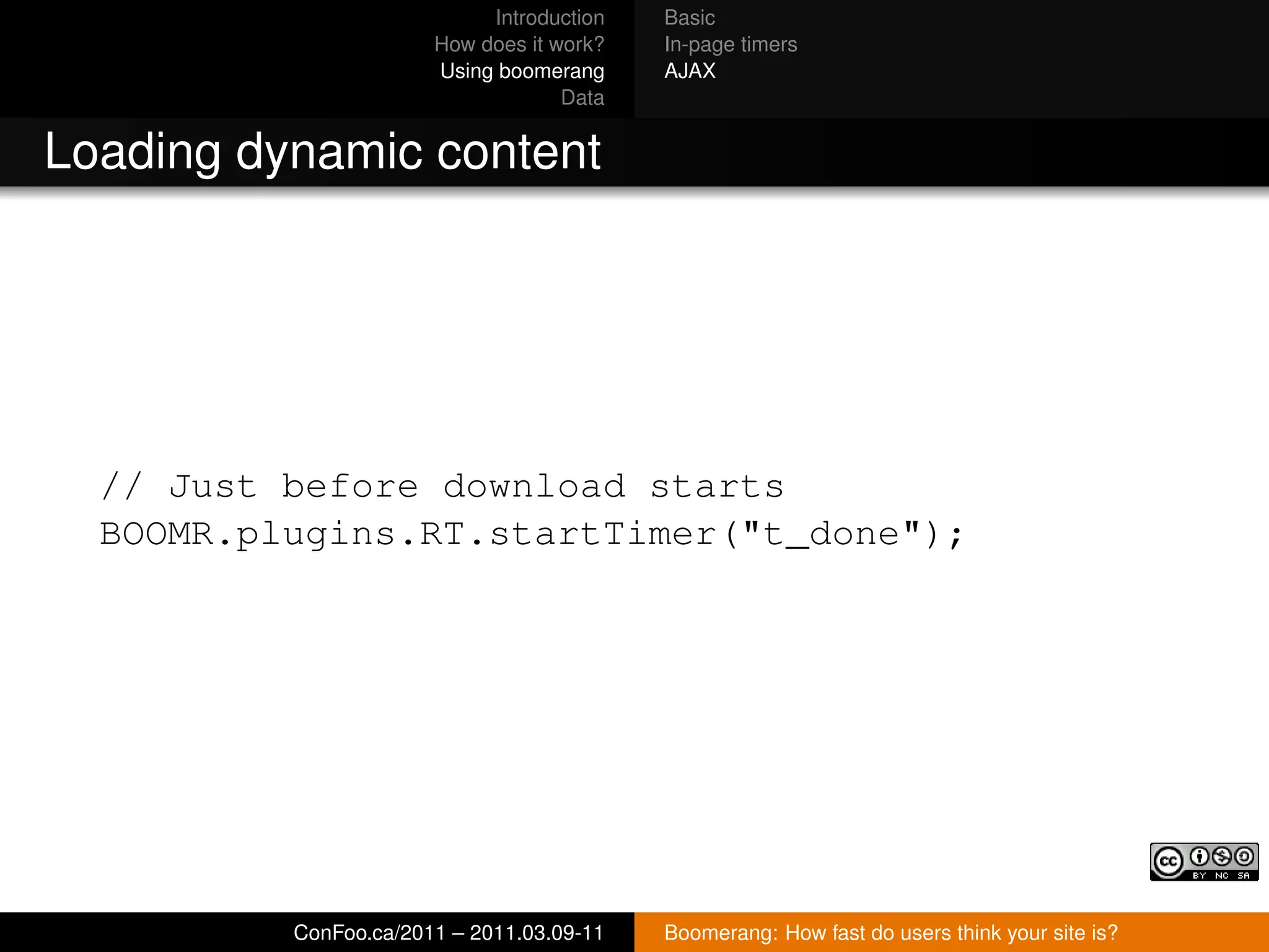 Introduction   Basic
                       How does it work?   In-page timers
                       Using boomerang     AJAX
                                    Data


Loading dynamic content




  // Just before download starts
  BOOMR.plugins.RT.startTimer("t_done");




          ConFoo.ca/2011 – 2011.03.09-11   Boomerang: How fast do users think your site is?
 