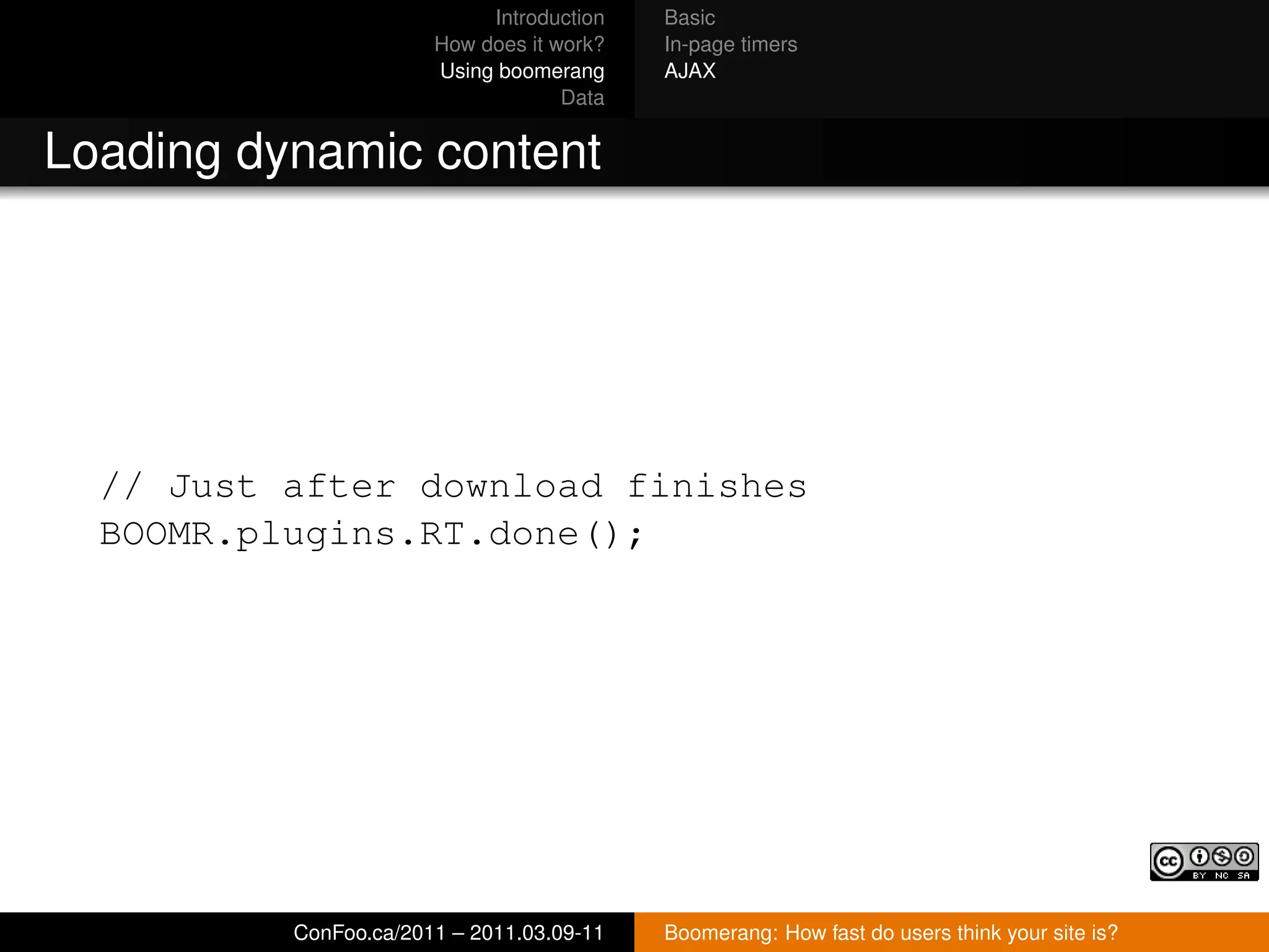 Introduction   Basic
                       How does it work?   In-page timers
                       Using boomerang     AJAX
                                    Data


Loading dynamic content




  // Just after download finishes
  BOOMR.plugins.RT.done();




          ConFoo.ca/2011 – 2011.03.09-11   Boomerang: How fast do users think your site is?
 
