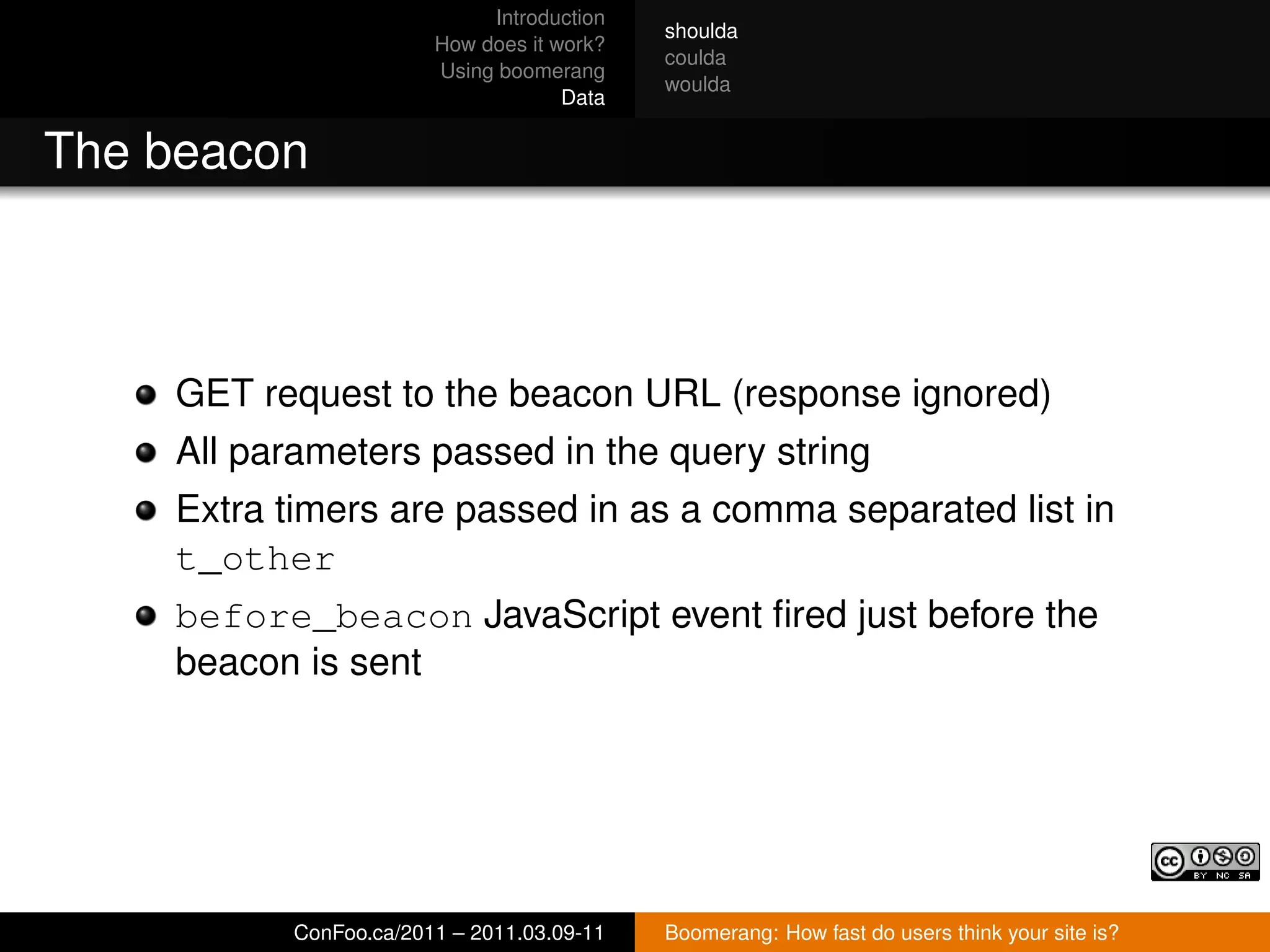 Introduction
                                           shoulda
                       How does it work?
                                           coulda
                       Using boomerang
                                           woulda
                                    Data


The beacon



    GET request to the beacon URL (response ignored)
    All parameters passed in the query string
    Extra timers are passed in as a comma separated list in
    t_other
    before_beacon JavaScript event ﬁred just before the
    beacon is sent




          ConFoo.ca/2011 – 2011.03.09-11   Boomerang: How fast do users think your site is?
 