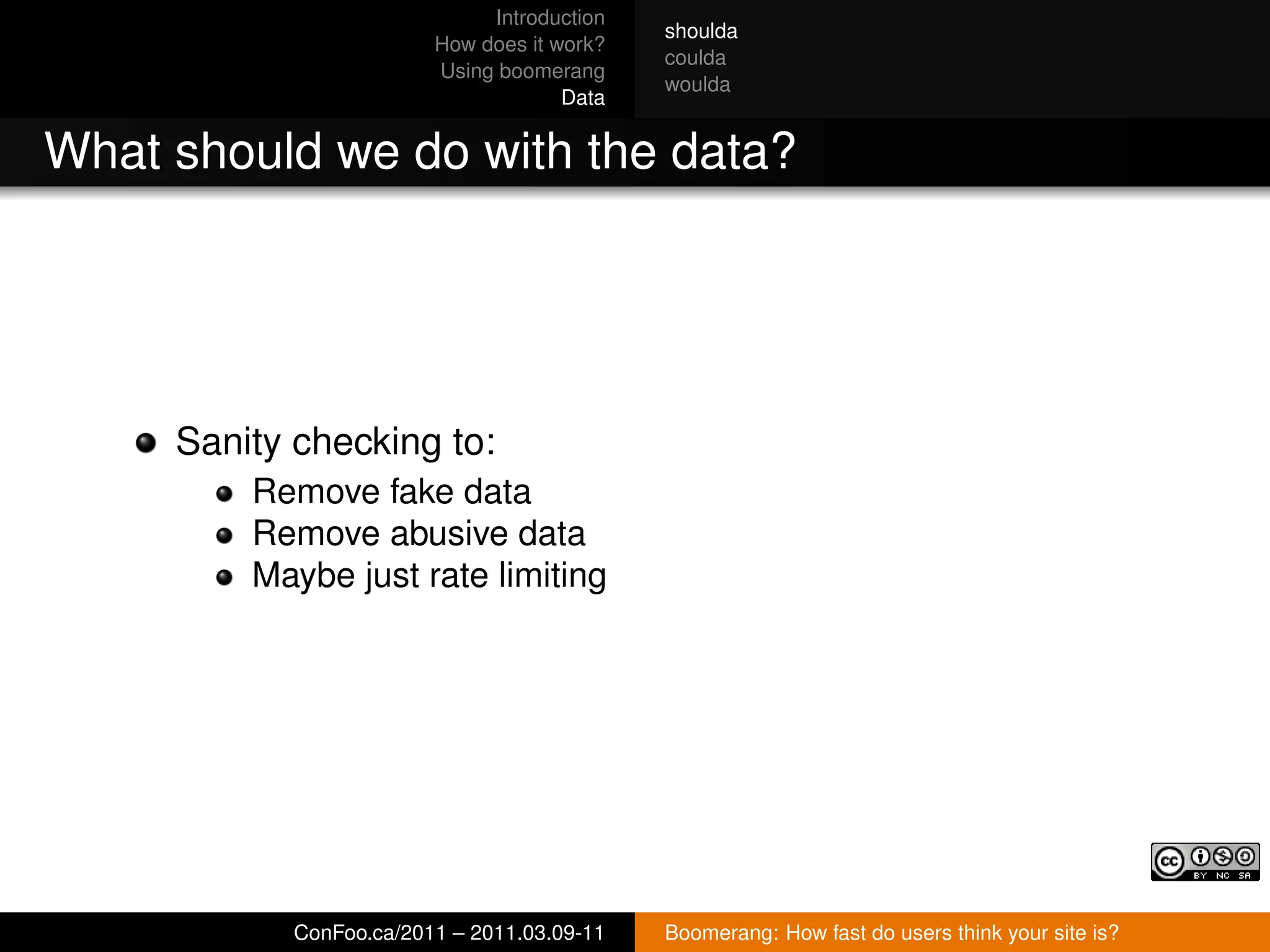 Introduction
                                             shoulda
                         How does it work?
                                             coulda
                         Using boomerang
                                             woulda
                                      Data


What should we do with the data?




     Sanity checking to:
         Remove fake data
         Remove abusive data
         Maybe just rate limiting




            ConFoo.ca/2011 – 2011.03.09-11   Boomerang: How fast do users think your site is?
 