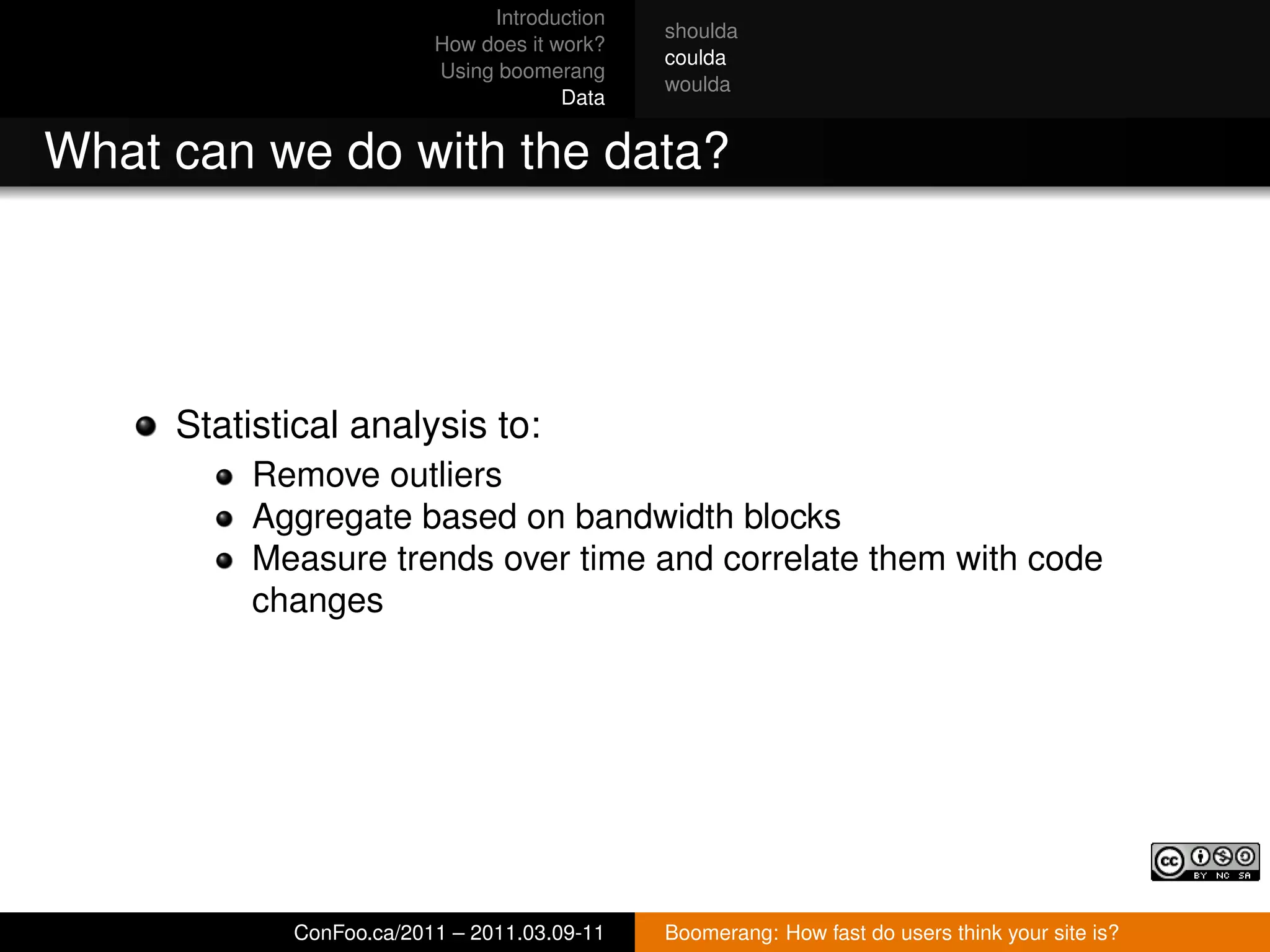 Introduction
                                             shoulda
                         How does it work?
                                             coulda
                         Using boomerang
                                             woulda
                                      Data


What can we do with the data?




     Statistical analysis to:
          Remove outliers
          Aggregate based on bandwidth blocks
          Measure trends over time and correlate them with code
          changes




            ConFoo.ca/2011 – 2011.03.09-11   Boomerang: How fast do users think your site is?
 