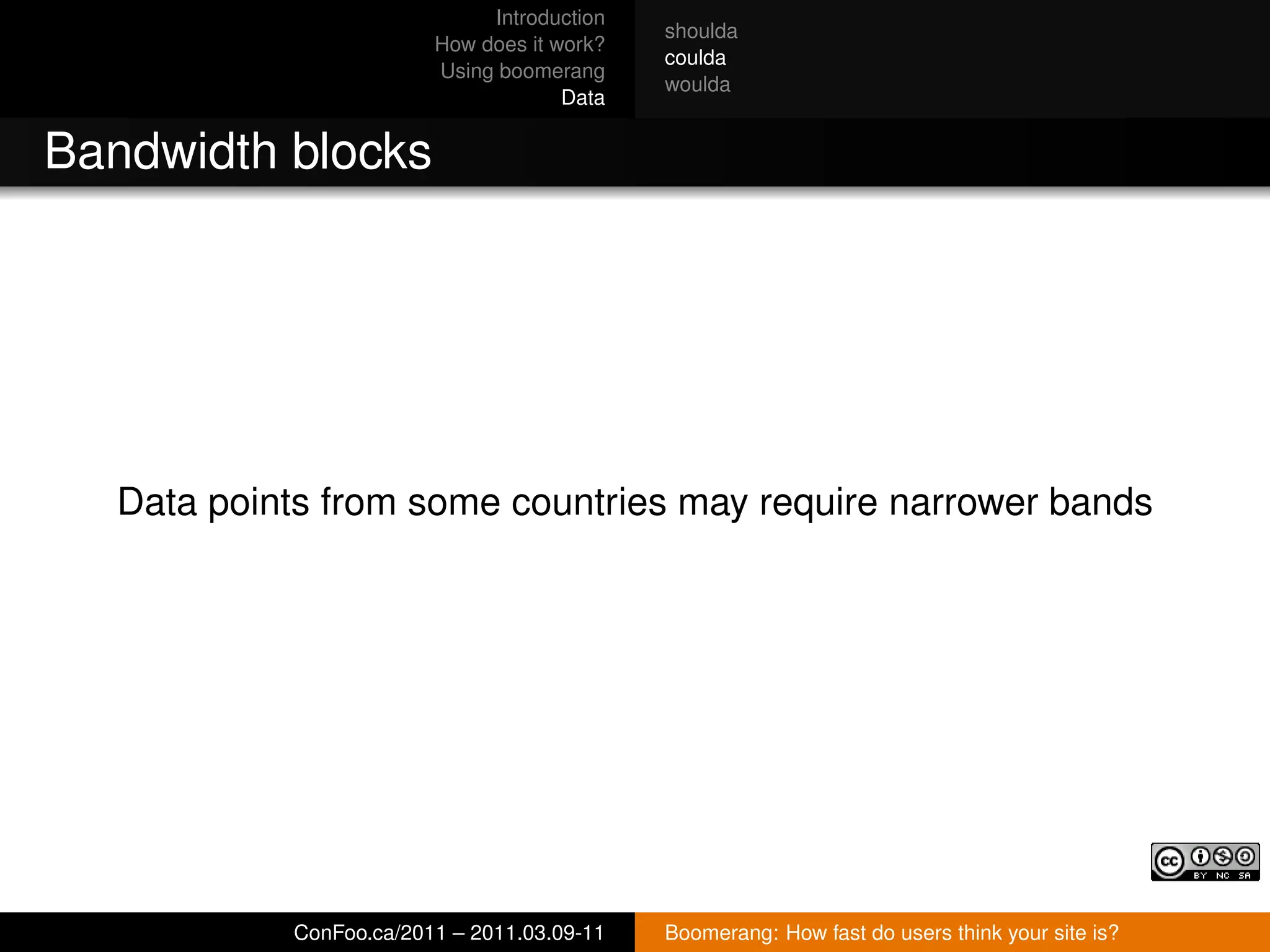 Introduction
                                             shoulda
                         How does it work?
                                             coulda
                         Using boomerang
                                             woulda
                                      Data


Bandwidth blocks




   Data points from some countries may require narrower bands




            ConFoo.ca/2011 – 2011.03.09-11   Boomerang: How fast do users think your site is?
 