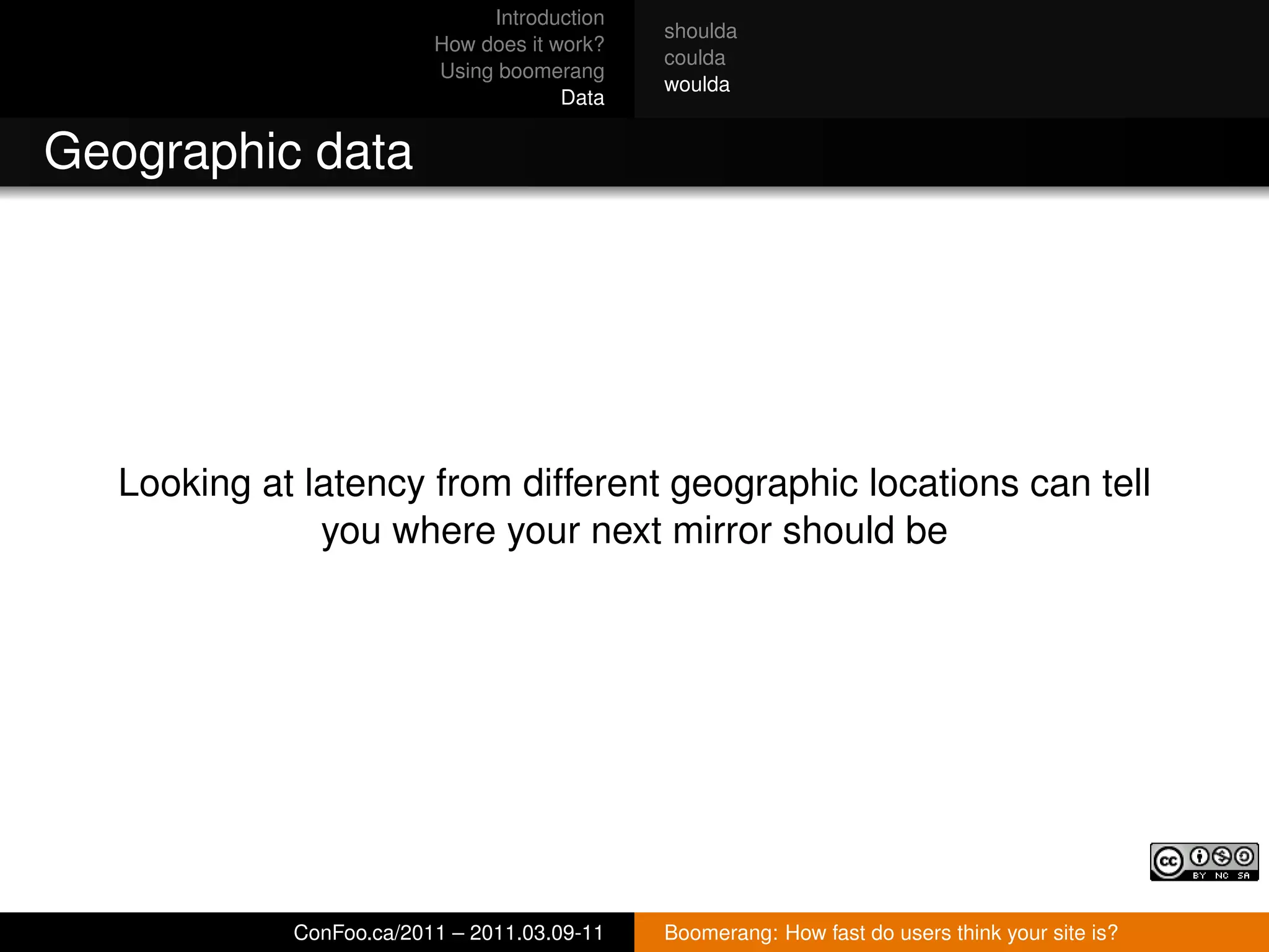 Introduction
                                              shoulda
                          How does it work?
                                              coulda
                          Using boomerang
                                              woulda
                                       Data


Geographic data




   Looking at latency from different geographic locations can tell
               you where your next mirror should be




             ConFoo.ca/2011 – 2011.03.09-11   Boomerang: How fast do users think your site is?
 