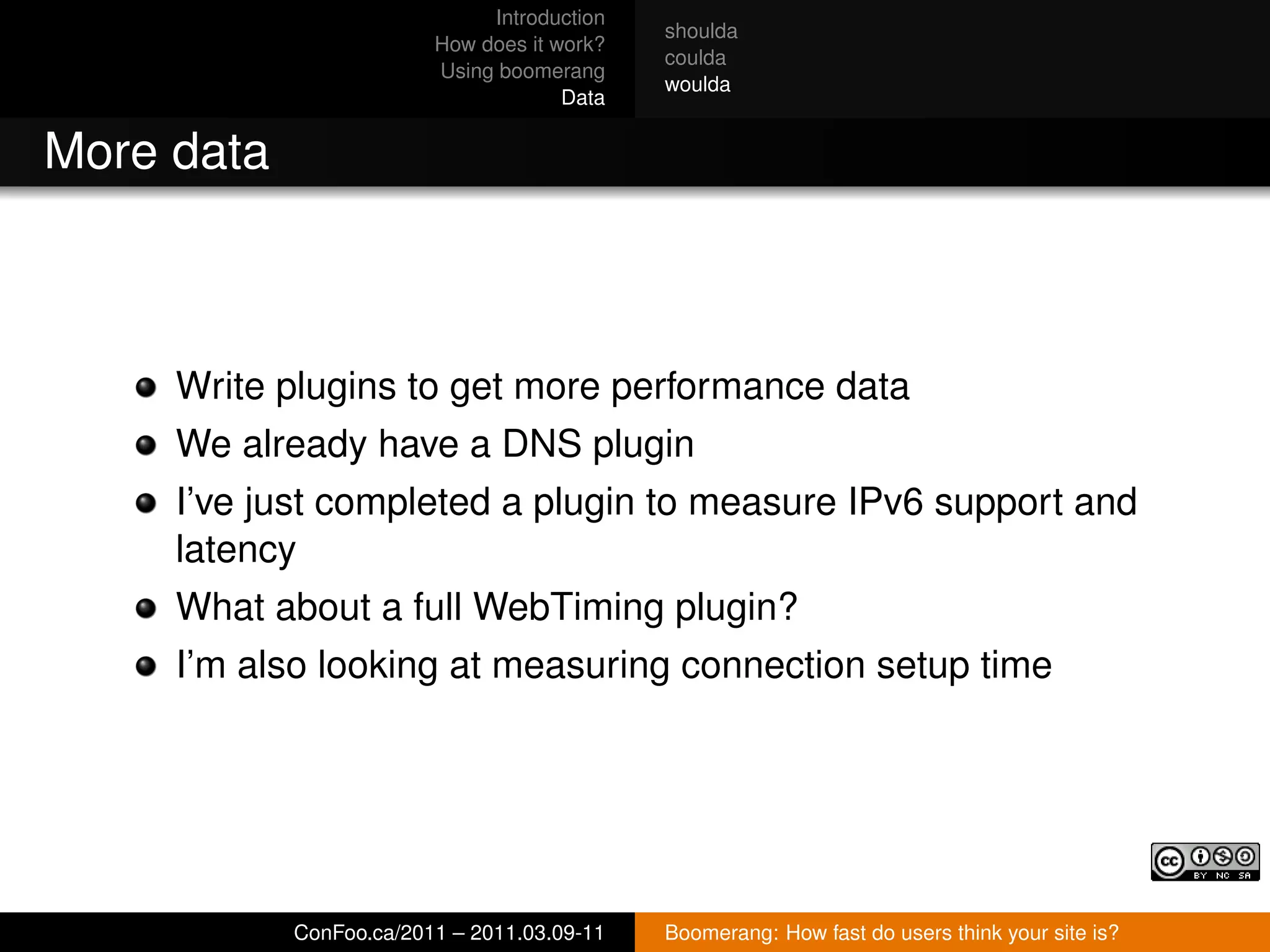 Introduction
                                             shoulda
                         How does it work?
                                             coulda
                         Using boomerang
                                             woulda
                                      Data


More data



     Write plugins to get more performance data
     We already have a DNS plugin
     I’ve just completed a plugin to measure IPv6 support and
     latency
     What about a full WebTiming plugin?
     I’m also looking at measuring connection setup time




            ConFoo.ca/2011 – 2011.03.09-11   Boomerang: How fast do users think your site is?
 