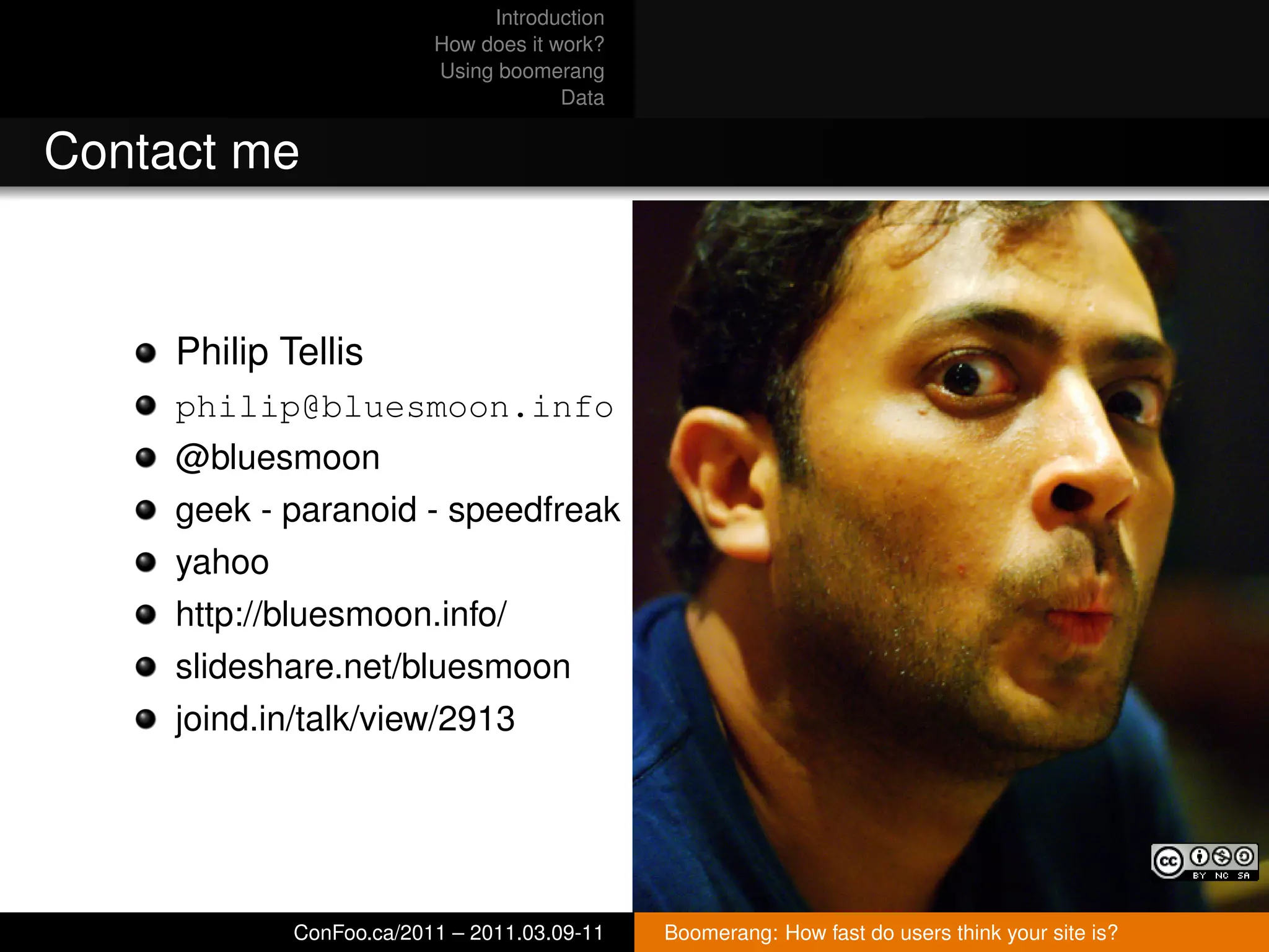 Introduction
                          How does it work?
                          Using boomerang
                                       Data


Contact me


     Philip Tellis
     philip@bluesmoon.info
     @bluesmoon
     geek - paranoid - speedfreak
     yahoo
     http://bluesmoon.info/
     slideshare.net/bluesmoon
     joind.in/talk/view/2913




             ConFoo.ca/2011 – 2011.03.09-11   Boomerang: How fast do users think your site is?
 