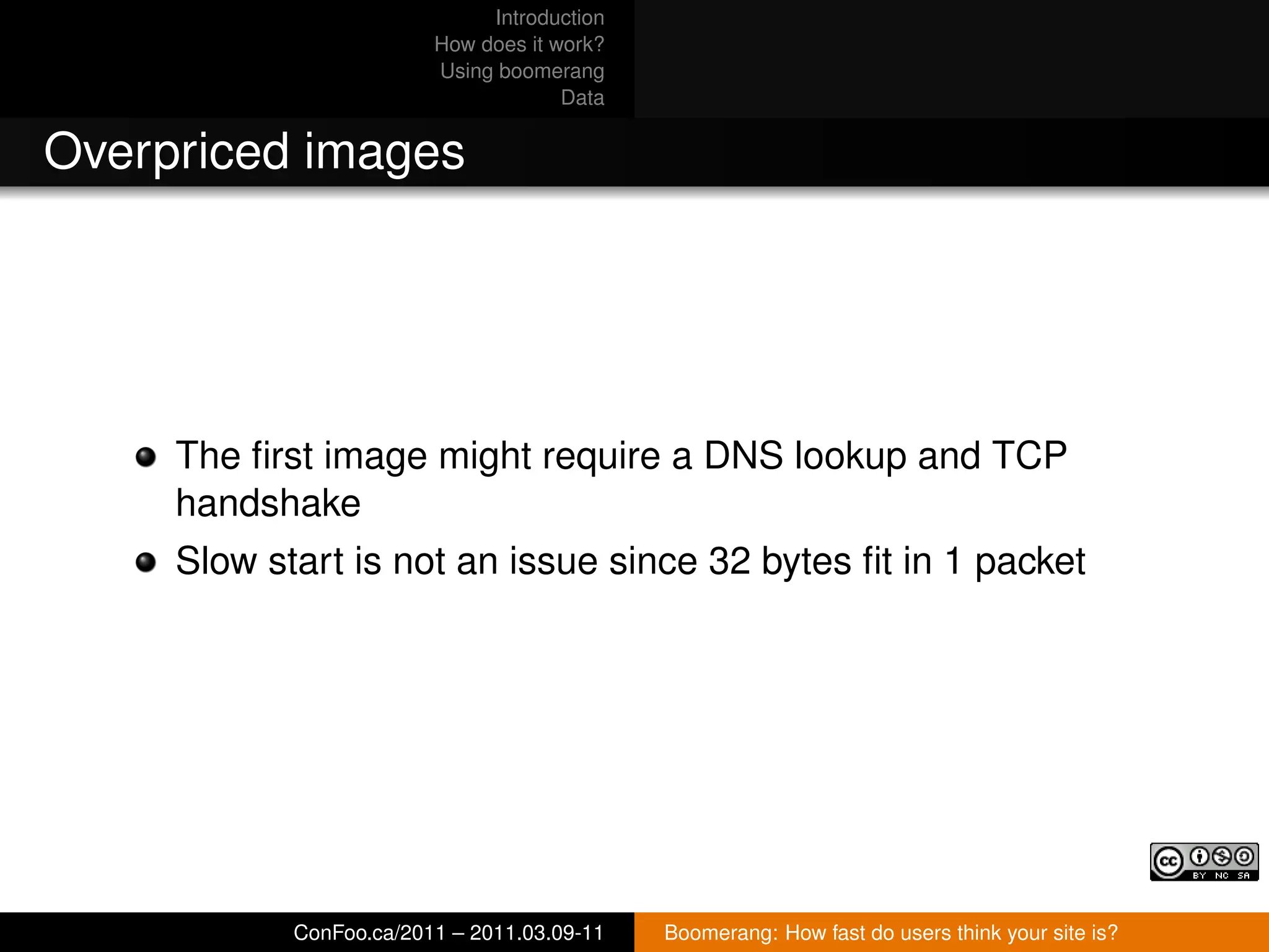 Introduction
                         How does it work?
                         Using boomerang
                                      Data


Overpriced images




     The ﬁrst image might require a DNS lookup and TCP
     handshake
     Slow start is not an issue since 32 bytes ﬁt in 1 packet




            ConFoo.ca/2011 – 2011.03.09-11   Boomerang: How fast do users think your site is?
 