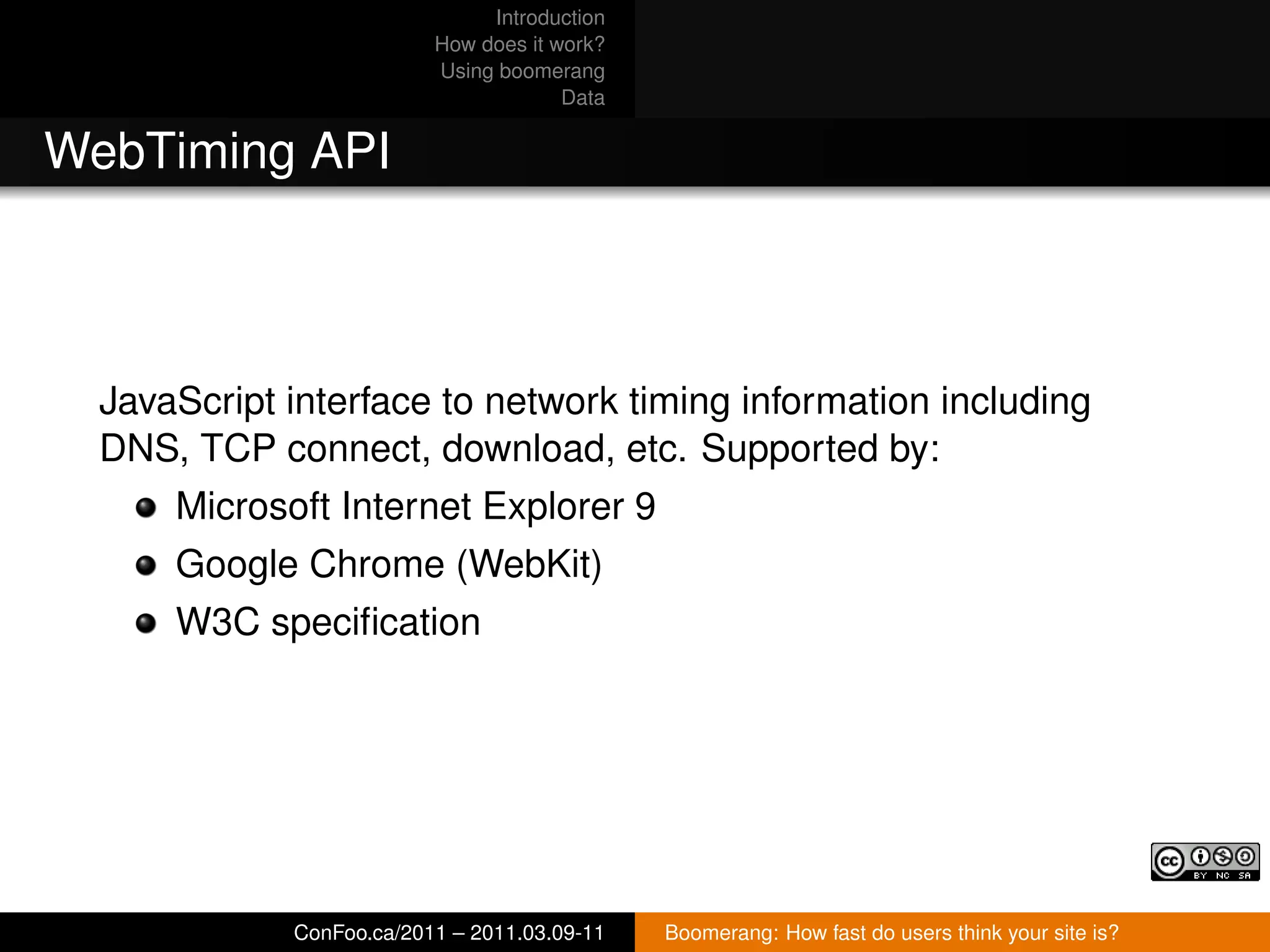 Introduction
                          How does it work?
                          Using boomerang
                                       Data


WebTiming API



  JavaScript interface to network timing information including
  DNS, TCP connect, download, etc. Supported by:
      Microsoft Internet Explorer 9
      Google Chrome (WebKit)
      W3C speciﬁcation




             ConFoo.ca/2011 – 2011.03.09-11   Boomerang: How fast do users think your site is?
 