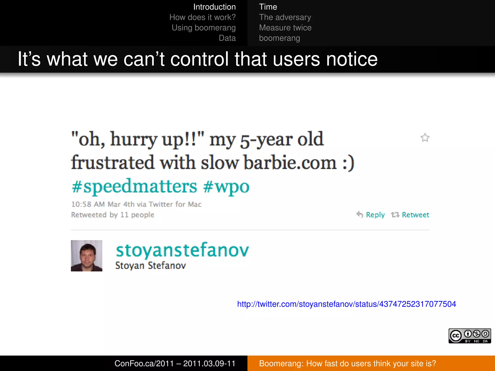 Introduction        Time
                        How does it work?        The adversary
                        Using boomerang          Measure twice
                                     Data        boomerang


It’s what we can’t control that users notice




                                            http://twitter.com/stoyanstefanov/status/43747252317077504




           ConFoo.ca/2011 – 2011.03.09-11        Boomerang: How fast do users think your site is?
 