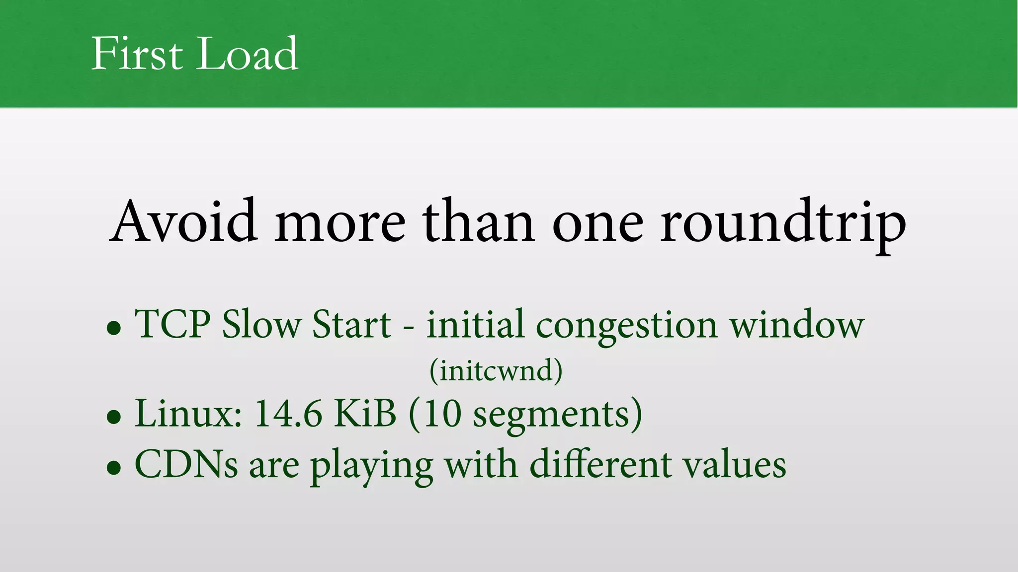 Avoid more than one roundtrip
First Load
• TCP Slow Start - initial congestion window  
(initcwnd)
• Linux: 14.6 KiB (10 segments)
• CDNs are playing with diﬀerent values
 