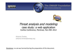 The OWASP Foundation
                                                       http://www.owasp.org




                  Threat analysis and modeling:
                      case study: a web application
                    Confoo Conference, Montreal, Feb 29th 2012


             Antonio Fontes
             antonio.fontes@owasp.org




Disclaimer: no cat was harmed during the preparation of this document.
 