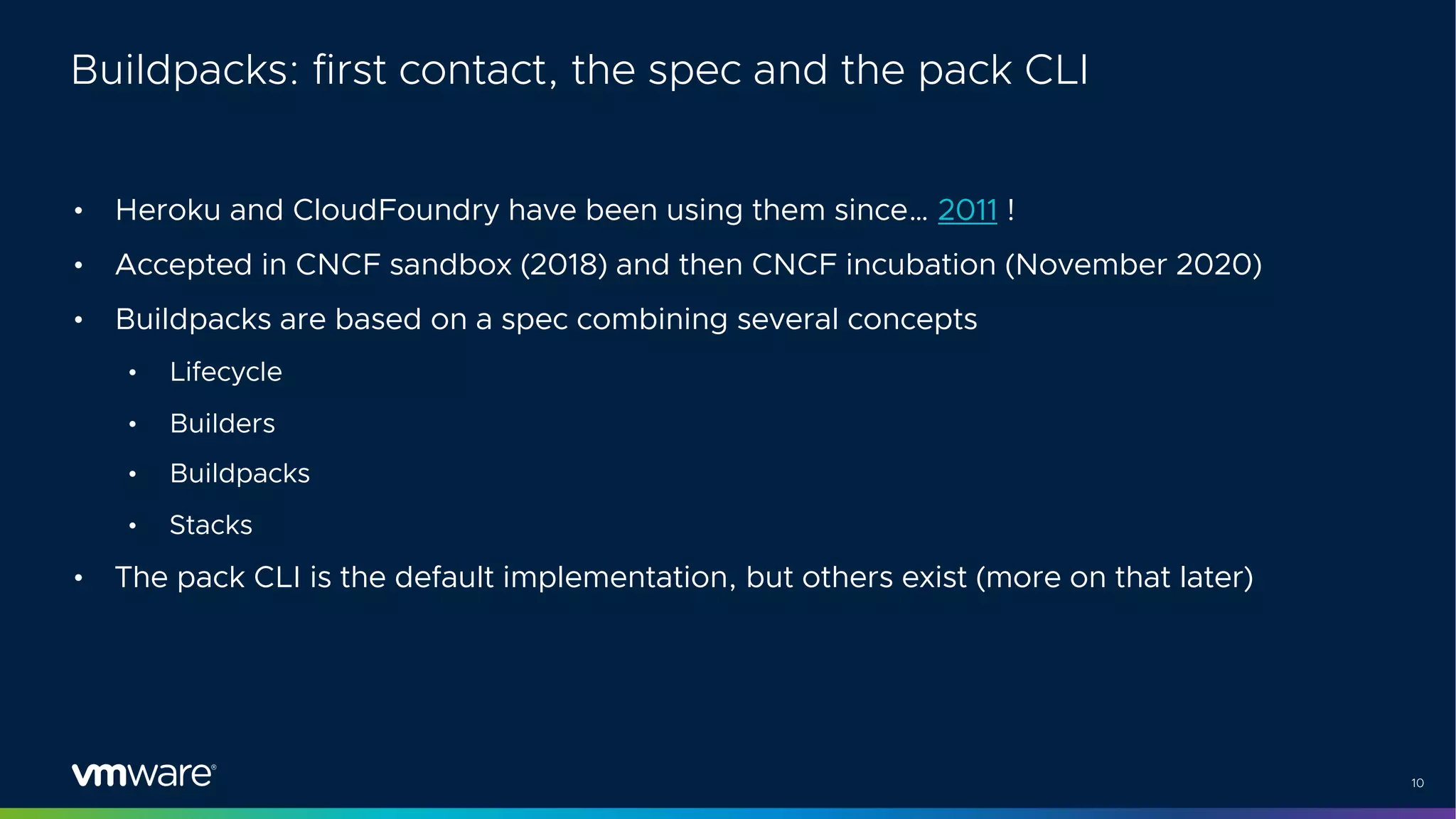 10
Buildpacks: first contact, the spec and the pack CLI
• Heroku and CloudFoundry have been using them since… 2011 !
• Accepted in CNCF sandbox (2018) and then CNCF incubation (November 2020)
• Buildpacks are based on a spec combining several concepts
• Lifecycle
• Builders
• Buildpacks
• Stacks
• The pack CLI is the default implementation, but others exist (more on that later)
 