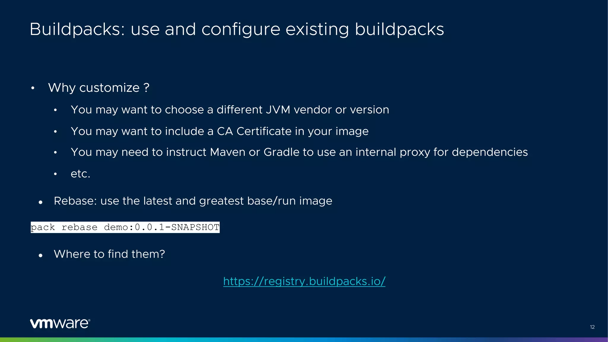 12
Buildpacks: use and configure existing buildpacks
• Why customize ?
• You may want to choose a different JVM vendor or version
• You may want to include a CA Certificate in your image
• You may need to instruct Maven or Gradle to use an internal proxy for dependencies
• etc.
● Rebase: use the latest and greatest base/run image
pack rebase demo:0.0.1-SNAPSHOT
● Where to find them?
https://registry.buildpacks.io/
 
