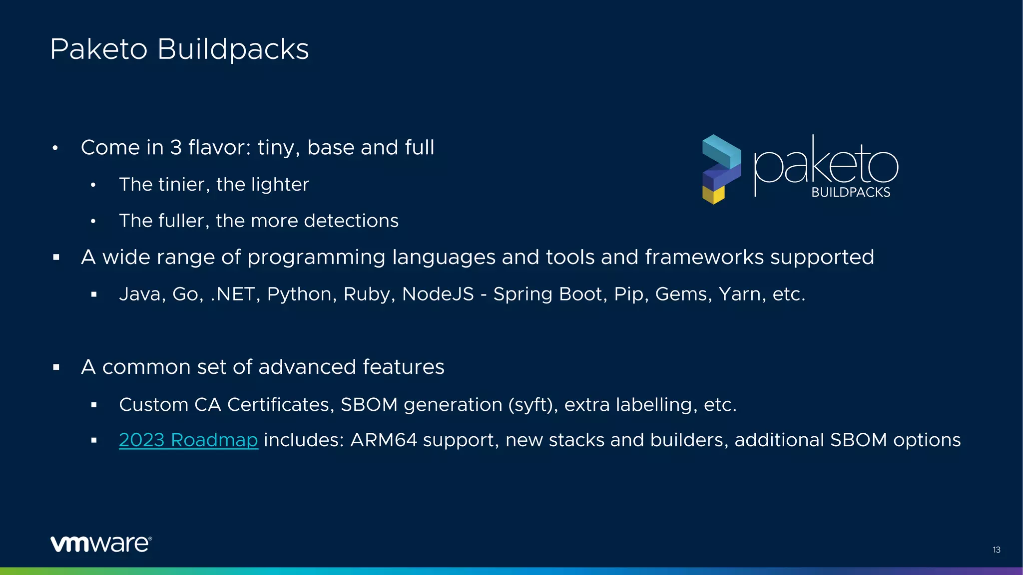 13
Paketo Buildpacks
• Come in 3 flavor: tiny, base and full
• The tinier, the lighter
• The fuller, the more detections
§ A wide range of programming languages and tools and frameworks supported
§ Java, Go, .NET, Python, Ruby, NodeJS - Spring Boot, Pip, Gems, Yarn, etc.
§ A common set of advanced features
§ Custom CA Certificates, SBOM generation (syft), extra labelling, etc.
§ 2023 Roadmap includes: ARM64 support, new stacks and builders, additional SBOM options
 