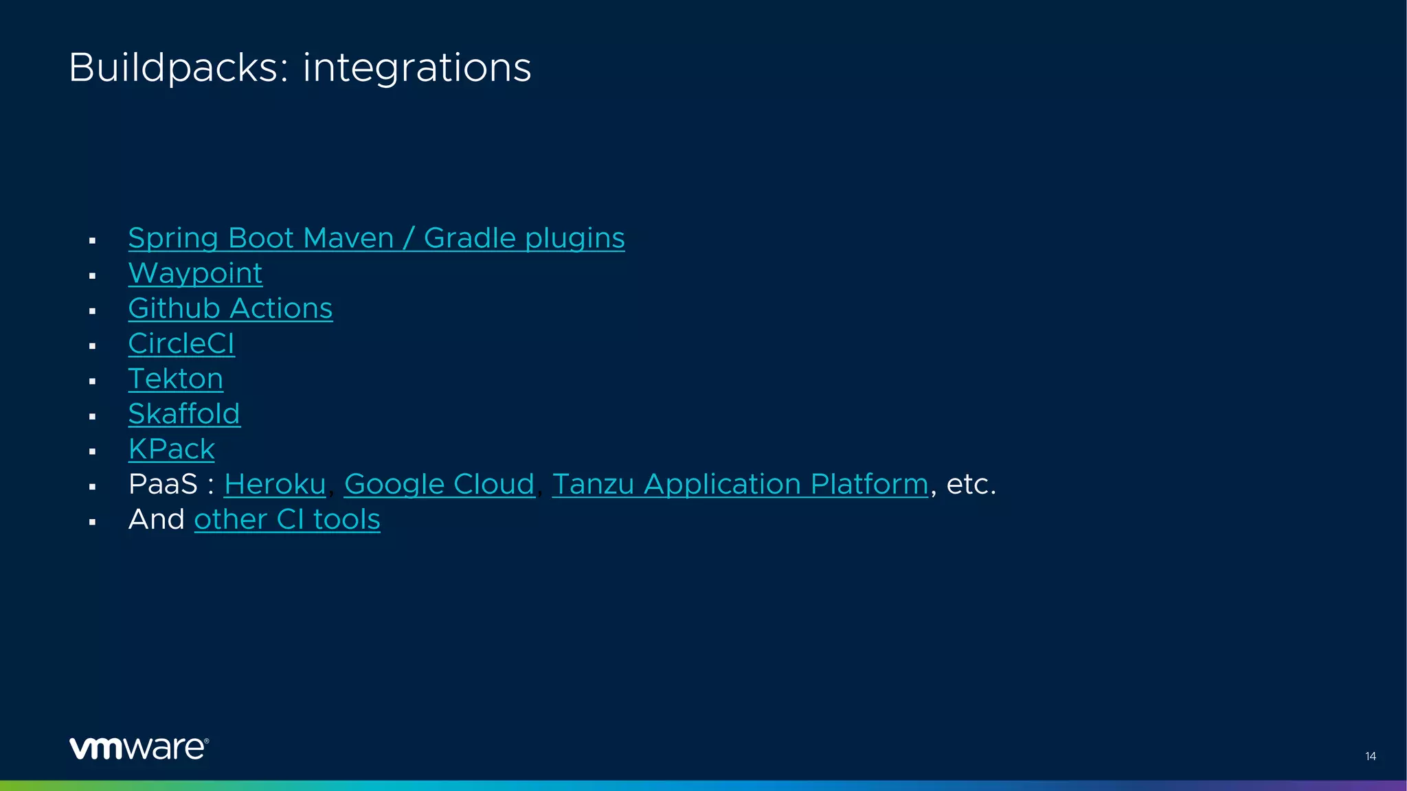 14
Buildpacks: integrations
§ Spring Boot Maven / Gradle plugins
§ Waypoint
§ Github Actions
§ CircleCI
§ Tekton
§ Skaffold
§ KPack
§ PaaS : Heroku, Google Cloud, Tanzu Application Platform, etc.
§ And other CI tools
 
