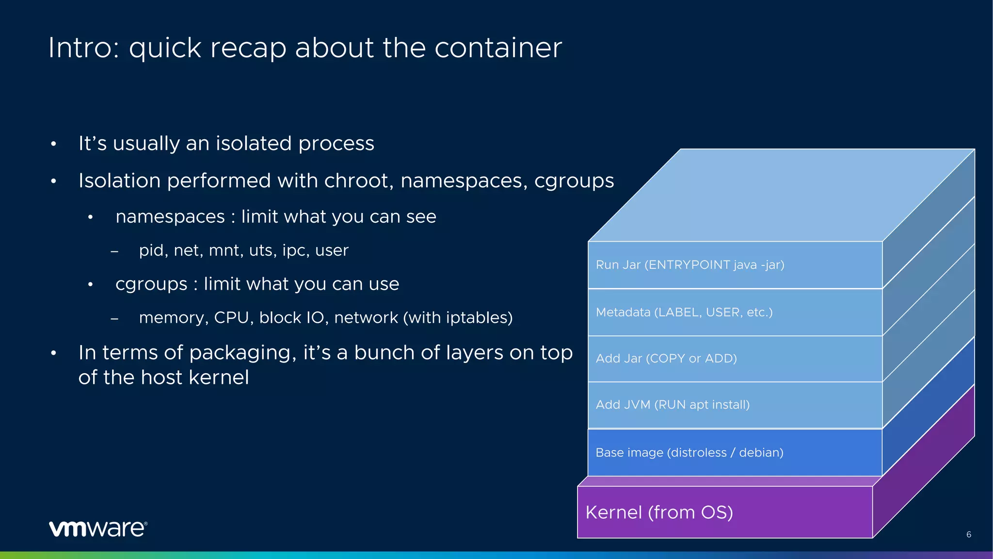 6
Intro: quick recap about the container
• It’s usually an isolated process
• Isolation performed with chroot, namespaces, cgroups
• namespaces : limit what you can see
– pid, net, mnt, uts, ipc, user
• cgroups : limit what you can use
– memory, CPU, block IO, network (with iptables)
• In terms of packaging, it’s a bunch of layers on top
of the host kernel
Kernel (from OS)
Base image (distroless / debian)
Add JVM (RUN apt install)
Add Jar (COPY or ADD)
Metadata (LABEL, USER, etc.)
Run Jar (ENTRYPOINT java -jar)
 