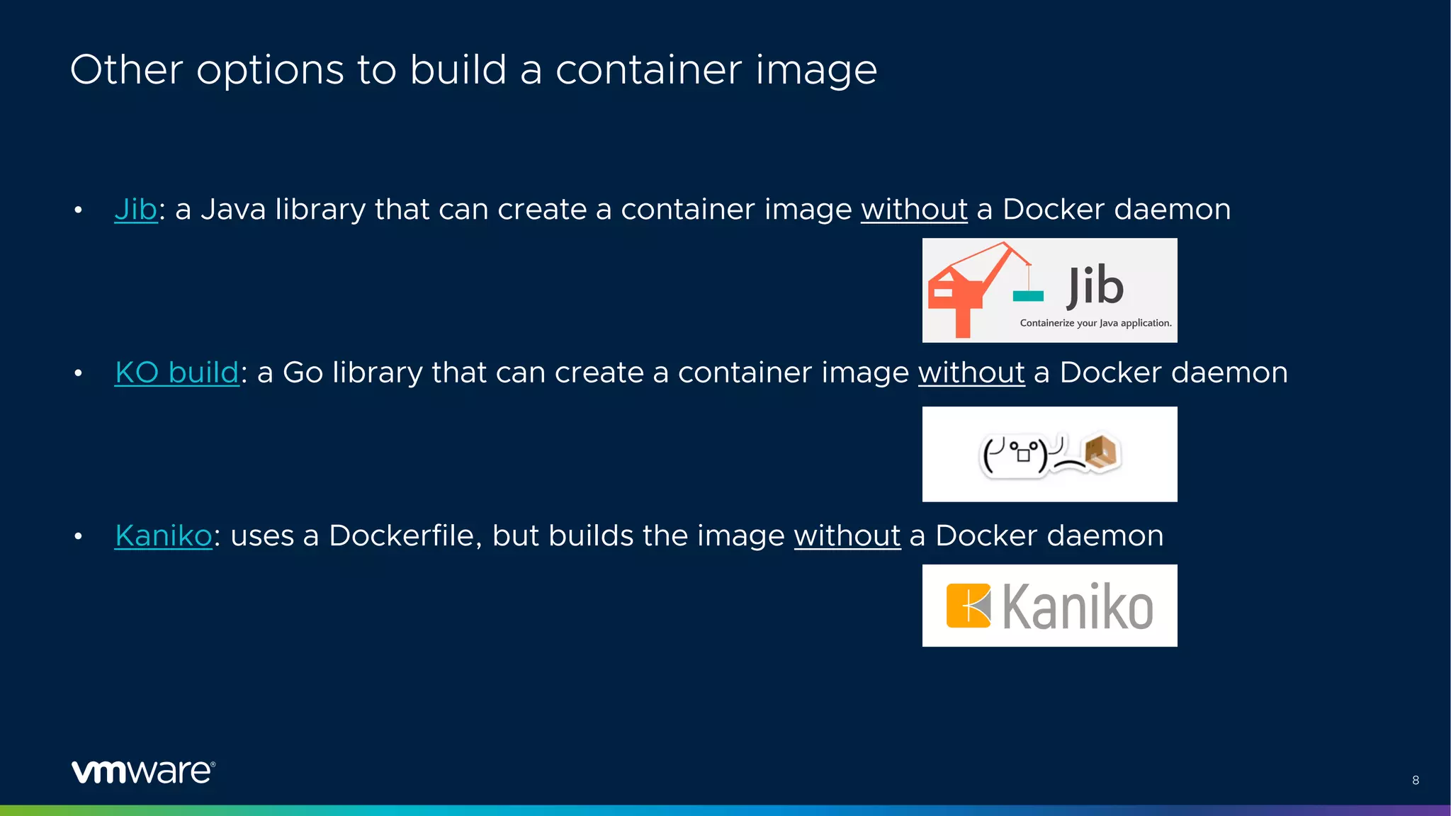 8
Other options to build a container image
• Jib: a Java library that can create a container image without a Docker daemon
• KO build: a Go library that can create a container image without a Docker daemon
• Kaniko: uses a Dockerfile, but builds the image without a Docker daemon
 
