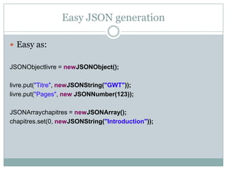 Easy JSON generation<br />Easy as:<br />JSONObjectlivre = newJSONObject();<br />livre.put("Titre", newJSONString("GWT"));<...